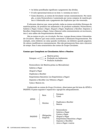 46 CONTABILIDADE EMPRESARIAL • Marion
• As linhas pontilhadas significam o pagamento das dívidas.
• O ciclo operacional inicia-se no item 1 e termina no item 5.
• Como dissemos, as contas do Circulante variam constantemente. Por exem-
plo, a conta Fornecedores é aumentada por novas compras de matéria-pri-
ma e é diminuída com o pagamento das duplicatas que vão vencendo.
É relevante observar que, nesse período, todas as contas envolvidas (Estoques de
matérias-primas, de produtos em andamento e de produtos acabados; Fornecedores;
Salários a Pagar; Contas a Pagar; Aluguel a Pagar; Duplicatas a Receber; Impostos a
Recolher; Empréstimos a Pagar; Caixa e Bancos) estão constantemente em movimento,
isto é, seus saldos são frequentemente alterados.
São as contas em giro, em circulação. Por isso, o grupo dessas contas é denomina-
do Circulante. Observe que essas contas aumentam e diminuem frequentemente. Por
exemplo, entra dinheiro no caixa quando recebemos; sai dinheiro quando pagamos.
Os valores modificam-se constantemente. Eles não permanecem fixos com o decorrer
do tempo. Essa é uma característica das contas do Grupo Circulante.
Contas que Compõem os Circulantes Ativo e Passivo
Matéria-prima
Estoques Produção em Andamento
Produtos Acabados
Fornecedores (de Matéria-prima ou Mercadorias)
Salários a Pagar
Aluguel a Pagar
Duplicatas a Receber
Empréstimos Bancários (ou Empréstimos a Pagar)
Impostos a Recolher (ou Tributos a Pagar)
Caixa e Bancos etc.
Conhecendo as contas do Grupo Circulante, observamos que há itens de ATIVO e
PASSIVO. O passo seguinte é separá-los e agrupá-los adequadamente.
ATIVO
Bens
Estoques
Caixa
Direitos
Duplicatas a Receber
Bancos
PASSIVO
Obrigações
Exigíveis
Fornecedores
Salários a Pagar
Contas a Pagar
Aluguel a Pagar
Empréstimos Bancários a Pagar
Impostos a Recolher
Juros a Pagar e outros
Livro 1.indb 46
Livro 1.indb 46 2/4/2015 13:27:37
2/4/2015 13:27:37
 