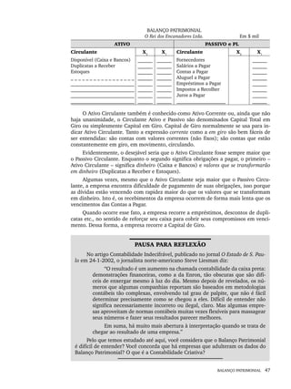 BALANÇO PATRIMONIAL 47
BALANÇO PATRIMONIAL
O Rei dos Encanadores Ltda. Em $ mil
ATIVO PASSIVO e PL
Circulante X2
X1
Circulante X2
X1
Disponível (Caixa e Bancos)
Duplicatas a Receber
Estoques
_ _ _ _ _ _ _ _ _ _ _ _ _ _ _ _ _
__________________________
__________________________
__________________________
__________________________
______
______
______
______
______
______
______
______
______
______
______
______
______
______
______
______
Fornecedores
Salários a Pagar
Contas a Pagar
Aluguel a Pagar
Empréstimos a Pagar
Impostos a Recolher
Juros a Pagar
____________________
______
______
______
______
______
______
______
______
O Ativo Circulante também é conhecido como Ativo Corrente ou, ainda que não
haja unanimidade, o Circulante Ativo e Passivo são denominados Capital Total em
Giro ou simplesmente Capital em Giro. Capital de Giro normalmente se usa para in-
dicar Ativo Circulante. Tanto a expressão corrente como a em giro são bem fáceis de
ser entendidas: são contas com valores correntes (não fixos); são contas que estão
constantemente em giro, em movimento, circulando.
Evidentemente, o desejável seria que o Ativo Circulante fosse sempre maior que
o Passivo Circulante. Enquanto o segundo significa obrigações a pagar, o primeiro –
Ativo Circulante – significa dinheiro (Caixa e Bancos) e valores que se transformarão
em dinheiro (Duplicatas a Receber e Estoques).
Algumas vezes, mesmo que o Ativo Circulante seja maior que o Passivo Circu-
lante, a empresa encontra dificuldade de pagamento de suas obrigações, isso porque
as dívidas estão vencendo com rapidez maior do que os valores que se transformam
em dinheiro. Isto é, os recebimentos da empresa ocorrem de forma mais lenta que os
vencimentos das Contas a Pagar.
Quando ocorre esse fato, a empresa recorre a empréstimos, descontos de dupli-
catas etc., no sentido de reforçar seu caixa para cobrir seus compromissos em venci-
mento. Dessa forma, a empresa recorre a Capital de Giro.
PAUSA PARA REFLEXÃO
No artigo Contabilidade Indecifrável, publicado no jornal O Estado de S. Pau-
lo em 24-1-2002, o jornalista norte-americano Steve Liesman diz:
“O resultado é um aumento na chamada contabilidade da caixa preta:
demonstrações financeiras, como a da Enron, tão obscuras que são difí-
ceis de enxergar mesmo à luz do dia. Mesmo depois de revelados, os nú-
meros que algumas companhias reportam são baseados em metodologias
contábeis tão complexas, envolvendo tal grau de palpite, que não é fácil
determinar precisamente como se chegou a eles. Difícil de entender não
significa necessariamente incorreto ou ilegal, claro. Mas algumas empre-
sas aproveitam de normas contábeis muitas vezes flexíveis para massagear
seus números e fazer seus resultados parecer melhores.
Em suma, há muito mais abertura à interpretação quando se trata de
chegar ao resultado de uma empresa.”
Pelo que temos estudado até aqui, você considera que o Balanço Patrimonial
é difícil de entender? Você concorda que há empresas que adulteram os dados do
Balanço Patrimonial? O que é a Contabilidade Criativa?
Livro 1.indb 47
Livro 1.indb 47 2/4/2015 13:27:37
2/4/2015 13:27:37
 