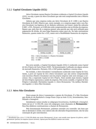 48 CONTABILIDADE EMPRESARIAL • Marion
3.2.2 Capital Circulante Líquido (CCL)
Ativo Circulante menos Passivo Circulante evidencia o Capital Circulante Líquido
(CCL), ou seja, a parte do Ativo Circulante que não está comprometida com o Passivo
Circulante.
Admita que uma empresa tenha um Ativo Circulante de $ 1.000 e um Passivo
Circulante de $ 600. Observe que, neste exemplo, se a empresa pagar todo o seu Pas-
sivo Circulante (na hipótese de ter dinheiro suficiente em Caixa), ainda lhe sobrarão
$ 400 → CCL. Portanto, os $ 400 não estão comprometidos com as dívidas da empresa.
Repare que, pelo fato de a empresa possuir uma parcela que não será utilizada para
pagamento de dívida, dá uma folga financeira maior para ela. No lado estritamente
financeiro, quanto maior for o CCL, maior será a flexibilidade financeira da empresa.
Em certo sentido, o Capital Circulante Líquido (CCL) é conhecido como Capital
de Giro Próprio de Curto Prazo (CGP). Tal denominação é utilizada em alguns setores
do mercado financeiro. Portanto, CCL e CGP podem significar a mesma coisa.
Na verdade, o Ativo Circulante é normalmente conhecido como Capital de Giro.
Assim, a parte do Capital de Giro (Ativo Circulante) que não estiver comprometida
com terceiros (Passivo Circulante) será da própria empresa (não será entregue a ter-
ceiros). Daí, a expressão Capital de Giro Próprio. Num sentido mais técnico, Capital
de Giro Próprio representa a saúde da empresa. Pela teoria contábil, o Capital de Giro
Próprio é calculado: Patrimônio Líquido (–) Ativo Permanente.3
Ou melhor, Patrimô-
nio Líquido (–) Ativo Não Circulante.
3.2.3 Ativo Não Circulante
Outro grupo do Ativo é exatamente o oposto do Circulante. É o Não Circulante
que divide-se em Realizável a Longo Prazo (veja no item 3.2.4), Investimentos, Imo-
bilizado e Intangível.
Inicialmente vamos estudar os subgrupos Investimentos, Imobilizado e Intangível.
Antes da Lei nº 11.941/09, estes três subgrupos eram chamados de Permanente.3
Para fins didáticos continuaremos a chamar de Permanente.
Pela denominação Permanente, podemos entender seu conteúdo: são itens que
não se destinam à venda; seus valores não são alterados frequentemente; não há uma
conotação de giro (movimento).
3
Ressaltamos que a Lei nº 11.941/09 aboliu este termo (Permanente), já que, num sentido mais rigoroso da palavra, nada é
permanente (perene) na empresa (exceto terrenos). Apenas para fins didáticos usamos este termo.
Livro 1.indb 48
Livro 1.indb 48 2/4/2015 13:27:37
2/4/2015 13:27:37
 