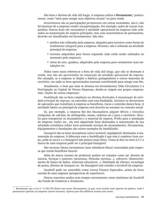 BALANÇO PATRIMONIAL 49
São bens e direitos de vida útil longa. A empresa utiliza o Permanente,4
pratica-
mente, como “meio para atingir seus objetivos sociais” ou para renda.
Investimentos são as participações permanentes em outras sociedades, isto é, não
há interesse de a empresa vender sua participação. Por exemplo: ações de outras com-
panhias. Outros itens não necessários à atividade operacional da empresa (não utili-
zados na manutenção do negócio principal), mas com características de permanente,
deverão ser classificados em Investimentos. São eles:
• prédios não utilizados pela empresa, alugados para terceiros como forma de
rendimento (aluguel) para a empresa. Portanto, não é utilizado na atividade
principal da empresa;
• terrenos adquiridos para futura expansão (não estão sendo utilizados no
momento pela empresa);
• obras de arte, quadros, adquiridos pela empresa para ornamentar suas ins-
talações etc.
Todos esses casos referem-se a bens de vida útil longa, que não se destinam à
venda, mas não são aproveitados na consecução da atividade operacional da empresa.
Por exemplo, se a empresa se dispõe a fabricar grampeadores e outros materiais de
escritório, em nada os itens apresentados estariam contribuindo para atingir esse fim.
Atualmente, o item que mais se destaca em Investimentos (Não Circulante) é a
Participação no Capital de Outras Empresas, dando-se origem aos grupos empresa-
riais. (Ações de outras empresas).
Imobilizado são os bens corpóreos ou direitos destinados à manutenção da ativi-
dade principal da empresa, ou exercidos com essa finalidade, inclusive os decorrentes
de operações que transfiram à empresa os benefícios, riscos e controles destes bens. A
atividade básica ou principal da empresa está descrita no estatuto ou contrato social.
Se, por exemplo, a empresa Rei dos Encanadores adquire Móveis e Utensílios
(máquinas de calcular, de datilografia, mesas, cadeiras etc.) para o escritório, Veícu-
los para transportar os encanadores e o material de reparos, Prédio para a instalação
da empresa (sede) etc., ela está adquirindo bens destinados à manutenção de sua
atividade econômica (obter lucro prestando serviços de encanamento). Ferramentas,
Equipamentos e Instalações são outros exemplos de Imobilizado.
Intangível são os bens incorpóreos (ativo invisível, impalpável) destinados à ma-
nutenção da empresa. A diferença com o Imobilizado é que este é corpóreo (tem cor-
po, pode-se tocar) e o Intangível não possui corpo físico. Como já dito no item 2.3.1 a
marca de uma empresa pode ser o principal Intangível.
São recursos (bens) incorpóreos (sem substância física) controlados pela empre-
sa que trarão benefícios futuros.
Além da marca (nomes de produtos) podem ser tratados como tal: direitos de
autoria, licenças e patentes (processos, fórmulas secretas...), softwares (desenvolvi-
mento de banco de dados, materiais educativos...), fidelidade de clientes, tecnologia
de ponta, direitos de franquia etc. No Intangível está contido o Goodwill da empresa.
Goodwill pode ser entendido como Lucros Futuros Esperados, acima do lucro
normal de uma empresa (perspectivas de superlucro).
Outros conceitos usados nem sempre corretamente como sinônimos de Goodwill
são Fundo de Comércio e Aviamento.
4
Ressaltamos que a Lei nº 11.941/09 aboliu este termo (Permanente), já que, num sentido mais rigoroso da palavra, nada é
permanente (perene) na empresa (exceto terrenos). Apenas para fins didáticos usamos este termo.
Livro 1.indb 49
Livro 1.indb 49 2/4/2015 13:27:37
2/4/2015 13:27:37
 