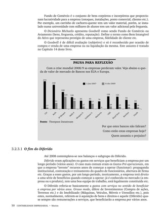 50 CONTABILIDADE EMPRESARIAL • Marion
Fundo de Comércio é o conjunto de bens corpóreos e incorpóreos que proporcio-
nam lucratividade para a empresa (estoques, instalações, ponto comercial, clientes etc.).
Por exemplo, um carrinho de cachorro-quente tem um valor material, porém, se insta-
lado numa universidade com milhares de alunos tem um valor adicional pela freguesia.
O Dicionário Michaelis apresenta Goodwill como sendo Fundo de Comércio ou
Aviamento (bens, freguesia, crédito, reputação). Define o termo como Bem Intangível
do Ativo que representa prestígio de uma empresa, fidelidade de cliente etc.
O Goodwill é de difícil avaliação (subjetivo) e só é reconhecido por ocasião de
compra e venda de uma empresa ou na liquidação da mesma. Este assunto é tratado
no Capítulo 14 deste livro.
PAUSA PARA REFLEXÃO
Com a crise mundial 2008/9 as empresas perderam valor. Veja abaixo a que-
da de valor de mercado de Bancos nos EUA e Europa.
Fonte: Thompson Datastream
Por que estes bancos não faliram?
Como estão estas empresas hoje?
Quem assumiu o prejuízo?
3.2.3.1 O fim do Diferido
Até 2008 contemplava-se nos balanços o subgrupo do Diferido.
Diferido eram aplicações ou gastos em serviços que beneficiam a empresa por um
longo período (vários anos). O caso mais comum eram os Gastos Pré-operacionais, em
que a empresa “investe” recursos antes de começar a operar (funcionar): propaganda
institucional, contratação e treinamento do quadro de funcionários, abertura de firma
etc. Graças a esses gastos, por um longo período, teoricamente, a empresa terá direito
a uma série de benefícios quando começar a operar: já é conhecida no mercado (a em-
presa ou o produto), tem uma boa equipe de trabalho, está legalmente constituída etc.
O Diferido referia-se basicamente a gastos com serviços no sentido de beneficiar
a empresa por vários anos. Grosso modo, difere de Investimentos (Compra de ações,
Terrenos etc.) e do Imobilizado (Máquinas, Veículos, Móveis e Utensílios etc.), pois
estes, normalmente, referem-se à aquisição de bens e direitos e aquele (Diferido) qua-
se sempre são remunerações a serviços, que beneficiarão a empresa por vários anos.
Livro 1.indb 50
Livro 1.indb 50 2/4/2015 13:27:37
2/4/2015 13:27:37
 