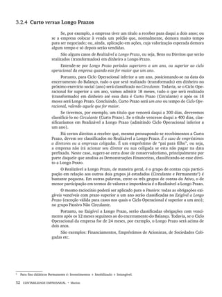 52 CONTABILIDADE EMPRESARIAL • Marion
3.2.4 Curto versus Longo Prazos
Se, por exemplo, a empresa tiver um título a receber para daqui a dois anos; ou
se a empresa colocar à venda um prédio que, normalmente, demora muito tempo
para ser negociado; ou, ainda, aplicação em ações, cuja valorização esperada demora
algum tempo e só depois serão vendidas.
São alguns casos de Realizável a Longo Prazo, ou seja, Bens ou Direitos que serão
realizados (transformados) em dinheiro a Longo Prazo.
Entende-se por Longo Prazo períodos superiores a um ano, ou superior ao ciclo
operacional da empresa quando este for maior que um ano.
Portanto, para Ciclo Operacional inferior a um ano, posicionando-se na data do
encerramento do Balanço, tudo o que será realizado (transformado) em dinheiro no
próximo exercício social (ano) será classificado no Circulante. Todavia, se o Ciclo Ope-
racional for superior a um ano, vamos admitir 18 meses, tudo o que será realizado
(transformado) em dinheiro até essa data é Curto Prazo (Circulante) e após os 18
meses será Longo Prazo. Concluindo, Curto Prazo será um ano ou tempo do Ciclo Ope-
racional, valendo aquele que for maior.
Se tivermos, por exemplo, um título que vencerá daqui a 300 dias, deveremos
classificá-lo no Circulante (Curto Prazo). Se o título vencesse daqui a 400 dias, clas-
sificaríamos em Realizável a Longo Prazo (admitindo Ciclo Operacional inferior a
um ano).
Há certos direitos a receber que, mesmo pressupondo-se recebimentos a Curto
Prazo, devem ser classificados no Realizável a Longo Prazo. É o caso de empréstimos
a diretores ou a empresas coligadas. É um empréstimo de “pai para filho”, ou seja,
a empresa não irá acionar seu diretor ou sua coligada se esta não pagar na data
prefixada. Neste caso, sugere-se certa dose de conservadorismo, principalmente por
parte daquele que analisa as Demonstrações Financeiras, classificando-se esse direi-
to a Longo Prazo.
O Realizável a Longo Prazo, de maneira geral, é o grupo de contas cuja partici-
pação em relação aos outros dois grupos já estudados (Circulante e Permanente5
) é
bastante pequena. Em outras palavras, entre os três grupos de contas do Ativo, o de
menor participação em termos de valores e importância é o Realizável a Longo Prazo.
O mesmo raciocínio poderá ser aplicado para o Passivo: todas as obrigações exi-
gíveis vencíveis com prazo superior a um ano serão classificadas no Exigível a Longo
Prazo (exceção válida para casos nos quais o Ciclo Operacional é superior a um ano);
no grupo Passivo Não Circulante.
Portanto, no Exigível a Longo Prazo, serão classificadas obrigações com venci-
mento após os 12 meses seguintes ao do encerramento do Balanço. Todavia, se o Ciclo
Operacional da empresa for de 24 meses, por exemplo, o Longo Prazo será acima de
dois anos.
São exemplos: Financiamentos, Empréstimos de Acionistas, de Sociedades Coli-
gadas etc.
5
Para fins didáticos Permanente é: Investimentos + Imobilizado + Intangível.
Livro 1.indb 52
Livro 1.indb 52 2/4/2015 13:27:37
2/4/2015 13:27:37
 