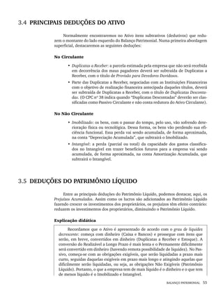 BALANÇO PATRIMONIAL 55
3.4 PRINCIPAIS DEDUÇÕES DO ATIVO
Normalmente encontraremos no Ativo itens subtrativos (dedutivos) que redu-
zem o montante do lado esquerdo do Balanço Patrimonial. Numa primeira abordagem
superficial, destacaremos as seguintes deduções:
No Circulante
• Duplicatas a Receber: a parcela estimada pela empresa que não será recebida
em decorrência dos maus pagadores deverá ser subtraída de Duplicatas a
Receber, com o título de Provisão para Devedores Duvidosos.
• Parte das Duplicatas a Receber, negociadas com as Instituições Financeiras
com o objetivo de realização financeira antecipada daqueles títulos, deverá
ser subtraída de Duplicatas a Receber, com o título de Duplicatas Desconta-
das. (O CPC nº 38 indica quando “Duplicatas Descontadas” deverão ser clas-
sificadas como Passivo Circulante e não conta redutora do Ativo Circulante).
No Não Circulante
• Imobilizado: os bens, com o passar do tempo, pelo uso, vão sofrendo dete-
rioração física ou tecnológica. Dessa forma, os bens vão perdendo sua efi-
ciência funcional. Essa perda vai sendo acumulada, de forma aproximada,
na conta “Depreciação Acumulada”, que subtrairá o Imobilizado.
• Intangível: a perda (parcial ou total) da capacidade dos gastos classifica-
dos no Intangível em trazer benefícios futuros para a empresa vai sendo
acumulada, de forma aproximada, na conta Amortização Acumulada, que
subtrairá o Intangível.
3.5 DEDUÇÕES DO PATRIMÔNIO LÍQUIDO
Entre as principais deduções do Patrimônio Líquido, podemos destacar, aqui, os
Prejuízos Acumulados. Assim como os lucros são adicionados ao Patrimônio Líquido
fazendo crescer os investimentos dos proprietários, os prejuízos têm efeito contrário:
reduzem os investimentos dos proprietários, diminuindo o Patrimônio Líquido.
Explicação didática
Recordamos que o Ativo é apresentado de acordo com o grau de liquidez
decrescente: começa com dinheiro (Caixa e Bancos) e prossegue com itens que
serão, em breve, convertidos em dinheiro (Duplicatas a Receber e Estoque). A
conversão do Realizável a Longo Prazo é mais lenta e o Permanente dificilmente
será convertido em dinheiro (havendo remota possibilidade de liquidez). No Pas-
sivo, começa-se com as obrigações exigíveis, que serão liquidadas a prazo mais
curto, seguidas daquelas exigíveis em prazo mais longo e atingindo aquelas que
dificilmente serão liquidadas, ou seja, as obrigações Não Exigíveis (Patrimônio
Líquido). Portanto, o que a empresa tem de mais líquido é o dinheiro e o que tem
de menos líquido é o Imobilizado e Intangível.
Livro 1.indb 55
Livro 1.indb 55 2/4/2015 13:27:38
2/4/2015 13:27:38
 
