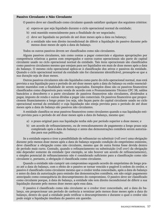 BALANÇO PATRIMONIAL 57
Passivo Circulante e Não Circulante
O passivo deve ser classificado como circulante quando satisfizer qualquer dos seguintes critérios:
a) espera-se que seja liquidado durante o ciclo operacional normal da entidade;
b) está mantido essencialmente para a finalidade de ser negociado;
c) deve ser liquidado no período de até doze meses após a data ou balanço;
d) a entidade não tem direito incondicional de diferir a liquidação do passivo durante pelo
menos doze meses de após a data do balanço.
Todos os outros passivos devem ser classificados como não circulantes.
Alguns passivos circulantes, tais como contas a pagar comerciais e algumas apropriações por
competência relativas a gastos com empregados e outros custos operacionais são parte do capital
circulante usado no ciclo operacional normal da entidade. Tais itens operacionais são classificados
como passivos circulantes mesmo que estejam para ser liquidados em mais de doze meses após a data
do balanço. O mesmo ciclo operacional aplica-se à classificação dos ativos e passivos da entidade.
Quando o ciclo operacional normal da entidade não for claramente identificável, pressupõe-se que a
sua duração seja de doze meses.
Outros passivos circulantes não são liquidados como parte do ciclo operacional normal, mas está
prevista a sua liquidação para o período de até doze meses após a data do balanço ou estão essencial-
mente mantidos com a finalidade de serem negociados. Exemplos disso são os passivos financeiros
classificados como disponíveis para venda de acordo com o Pronunciamento Técnico CPC 38, saldos
bancários a descoberto e a parte circulante de passivos financeiros não circulantes, dividendos a
pagar, imposto de renda e outras dívidas a pagar não comerciais. Os passivos financeiros que propor-
cionem financiamento a longo prazo (ou seja, não façam parte do capital circulante usado no ciclo
operacional normal da entidade) e cuja liquidação não esteja prevista para o período de até doze
meses após a data do balanço são passivos não circulantes.
A entidade classifica os seus passivos financeiros como circulantes quando a sua liquidação esti-
ver prevista para o período de até doze meses após a data do balanço, mesmo que:
a) o prazo original para sua liquidação tenha sido por período superior a doze meses; e
b) um acordo de refinanciamento, ou de reescalonamento de pagamento a longo prazo seja
completado após a data do balanço e antes das demonstrações contábeis serem autoriza-
das para sua publicação.
Se a entidade espera e tiver a possibilidade de refinanciar ou substituir (roll over) uma obrigação
durante pelo menos doze meses após a data do balanço segundo condição do empréstimo existente,
deve classificar a obrigação como não circulante, mesmo que de outra forma fosse devida dentro
de período mais curto. Contudo, quando o refinanciamento ou substituição (roll over) da obrigação
não depender somente da entidade (por exemplo, se não houver um acordo de refinanciamento),
o simples potencial de refinanciamento não é considerado suficiente para a classificação como não
circulante e, portanto, a obrigação é classificada como circulante.
Quando a entidade não cumprir um compromisso segundo acordo de empréstimo de longo pra-
zo até a data do balanço, com o efeito de o passivo se tornar vencido e pagável à ordem do credor, o
passivo é classificado como circulante mesmo que o credor tenha concordado, após a data do balanço
e antes da data da autorização para emissão das demonstrações contábeis, em não exigir pagamento
antecipado como consequência do descumprimento do compromisso. O passivo deve ser classificado
como circulante porque, à data do balanço, a entidade não tem direito incondicional de diferir a sua
liquidação durante pelo menos doze meses após essa data.
O passivo é classificado como não circulante se o credor tiver concordado, até a data do ba-
lanço, em proporcionar um período de carência a terminar pelo menos doze meses após a data do
balanço, dentro do qual a entidade pode retificar o descumprimento e durante o qual o credor não
pode exigir a liquidação imediata do passivo em questão.
Livro 1.indb 57
Livro 1.indb 57 2/4/2015 13:27:38
2/4/2015 13:27:38
 