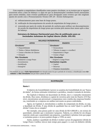 58 CONTABILIDADE EMPRESARIAL • Marion
Com respeito a empréstimos classificados como passivo circulante, se os eventos que se seguem
ocorrerem entre a data do balanço e a data em que as demonstrações contábeis forem autorizadas
para serem emitidas, esses eventos qualificam-se para divulgação como eventos que não originam
ajustes de acordo com o Pronunciamento Técnico CPC 24 – Evento Subsequente:
a) refinanciamento para uma base de longo prazo;
b) retificação de descumprimento de acordo de empréstimo de longo prazo; e
c) concessão por parte do credor de período de carência para retificar um descumprimento
de acordo de empréstimo de longo prazo que termine pelo menos doze meses após a data
do balanço.
Estrutura do Balanço Patrimonial para fins de publicação para as
Sociedades Anônimas de Capital Aberto (Delib. 595/09)
BALANÇO PATRIMONIAL
ATIVO PASSIVO
Circulante*
• Disponibilidade
• Títulos e Valores Mobiliários
• Contas a Receber de Clientes
• Estoques
Circulante*
• Fornecedores
• Tributos (a pagar e a recolher)
• Empréstimos a Pagar
• Contas a Pagar
Não Circulante
– Realizável a Longo Prazo
– Investimentos
– Imobilizado
– Intangível
Não Circulante
– Exigível a Longo Prazo
Patrimônio Líquido
• Capital
• Reservas
• Prejuízos Acumulados
* Na entidade em que o Ciclo Operacional tiver duração maior do que o período de 12 meses, a classificação como Cir-
culante ou Não Circulante terá por base o prazo do ciclo.
ILUSTRAÇÃO
Parte I
O objetivo da Contabilidade é prover os usuários da Contabilidade de um “banco
de dados”, de forma ordenada (relatórios) e periódica, visando à tomada de decisões.
No Capítulo 2 falamos em Quantidade da Dívida, isto é, o tamanho (montante)
da dívida. Para tanto, dividimos o capital de terceiros pelo total do Passivo (CT/Pas-
sivo), encontramos um percentual e comparamos com a média das empresas brasilei-
ras, concluindo se a empresa em análise está muito ou pouco endividada.
Agora, no Capítulo 3, introduzimos a análise da composição da dívida, ou seja,
a Qualidade da Dívida. É uma dívida de qualidade boa ou ruim? Qual é o perfil da
dívida? Como ela se compõe?
Por exemplo, uma pessoa pode ter uma dívida de R$ 4.000,00 e, em termos de
quantidade, entender que o montante é pequeno. Todavia, se a dívida for em cheque
especial, ainda que a quantidade seja pequena, a qualidade é péssima (tem que pagar
a curtíssimo prazo e os juros podem chegar a 170% ao ano).
Assim, analisar a qualidade da dívida é avaliar o prazo de pagamento (dívida de
Longo Prazo é melhor, tem-se mais tempo para pagar) e o custo do dinheiro (dívida
Livro 1.indb 58
Livro 1.indb 58 2/4/2015 13:27:38
2/4/2015 13:27:38
 