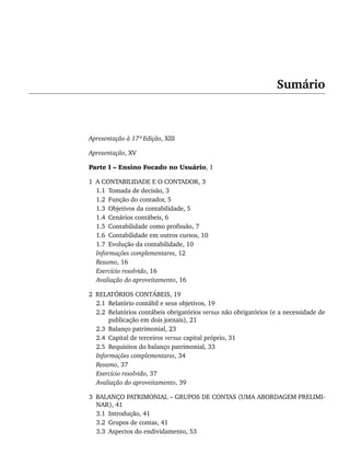 Sumário
Apresentação à 17ª Edição, XIII
Apresentação, XV
Parte I – Ensino Focado no Usuário, 1
1 A CONTABILIDADE E O CONTADOR, 3
1.1 Tomada de decisão, 3
1.2 Função do contador, 5
1.3 Objetivos da contabilidade, 5
1.4 Cenários contábeis, 6
1.5 Contabilidade como profissão, 7
1.6 Contabilidade em outros cursos, 10
1.7 Evolução da contabilidade, 10
Informações complementares, 12
Resumo, 16
Exercício resolvido, 16
Avaliação do aproveitamento, 16
2 RELATÓRIOS CONTÁBEIS, 19
2.1 Relatório contábil e seus objetivos, 19
2.2 Relatórios contábeis obrigatórios versus não obrigatórios (e a necessidade de
publicação em dois jornais), 21
2.3 Balanço patrimonial, 23
2.4 Capital de terceiros versus capital próprio, 31
2.5 Requisitos do balanço patrimonial, 33
Informações complementares, 34
Resumo, 37
Exercício resolvido, 37
Avaliação do aproveitamento, 39
3 BALANÇO PATRIMONIAL – GRUPOS DE CONTAS (UMA ABORDAGEM PRELIMI-
NAR), 41
3.1 Introdução, 41
3.2 Grupos de contas, 41
3.3 Aspectos do endividamento, 53
Livro 1.indb vii
Livro 1.indb vii 2/4/2015 13:27:30
2/4/2015 13:27:30
 