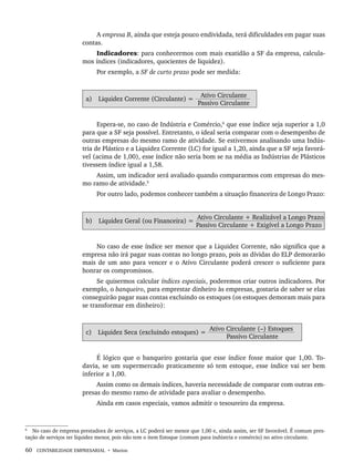 60 CONTABILIDADE EMPRESARIAL • Marion
A empresa B, ainda que esteja pouco endividada, terá dificuldades em pagar suas
contas.
Indicadores: para conhecermos com mais exatidão a SF da empresa, calcula-
mos índices (indicadores, quocientes de liquidez).
Por exemplo, a SF de curto prazo pode ser medida:
a) Liquidez Corrente (Circulante) =
Ativo Circulante
Passivo Circulante
Espera-se, no caso de Indústria e Comércio,6
que esse índice seja superior a 1,0
para que a SF seja possível. Entretanto, o ideal seria comparar com o desempenho de
outras empresas do mesmo ramo de atividade. Se estivermos analisando uma Indús-
tria de Plástico e a Liquidez Corrente (LC) for igual a 1,20, ainda que a SF seja favorá-
vel (acima de 1,00), esse índice não seria bom se na média as Indústrias de Plásticos
tivessem índice igual a 1,58.
Assim, um indicador será avaliado quando compararmos com empresas do mes-
mo ramo de atividade.5
Por outro lado, podemos conhecer também a situação financeira de Longo Prazo:
b) Liquidez Geral (ou Financeira) =
Ativo Circulante + Realizável a Longo Prazo
Passivo Circulante + Exigível a Longo Prazo
No caso de esse índice ser menor que a Liquidez Corrente, não significa que a
empresa não irá pagar suas contas no longo prazo, pois as dívidas do ELP demorarão
mais de um ano para vencer e o Ativo Circulante poderá crescer o suficiente para
honrar os compromissos.
Se quisermos calcular índices especiais, poderemos criar outros indicadores. Por
exemplo, o banqueiro, para emprestar dinheiro às empresas, gostaria de saber se elas
conseguirão pagar suas contas excluindo os estoques (os estoques demoram mais para
se transformar em dinheiro):
c) Liquidez Seca (excluindo estoques) =
Ativo Circulante (–) Estoques
Passivo Circulante
É lógico que o banqueiro gostaria que esse índice fosse maior que 1,00. To-
davia, se um supermercado praticamente só tem estoque, esse índice vai ser bem
inferior a 1,00.
Assim como os demais índices, haveria necessidade de comparar com outras em-
presas do mesmo ramo de atividade para avaliar o desempenho.
Ainda em casos especiais, vamos admitir o tesoureiro da empresa.
6
No caso de empresa prestadora de serviços, a LC poderá ser menor que 1,00 e, ainda assim, ser SF favorável. É comum pres-
tação de serviços ter liquidez menor, pois não tem o item Estoque (comum para indústria e comércio) no ativo circulante.
Livro 1.indb 60
Livro 1.indb 60 2/4/2015 13:27:38
2/4/2015 13:27:38
 