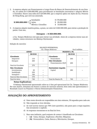BALANÇO PATRIMONIAL 63
2. A empresa adquire um Financiamento a Longo Prazo do Banco de Desenvolvimento de seu Esta-
do, na ordem de $ 200.000.000, para providenciar as Instalações necessárias e adquirir Móveis
e Utensílios. Houve uma sobra de $ 20.000.000, que a empresa aplica em Ações da Cia. Princesa
de Hong-Kong, que será sua associada.
Instalações $ 170.000.000
$ 200.000.000 Ações $ 20.000.000
Móveis e Utensílios $ 10.000.000
3. A empresa adquire matéria-prima, a prazo, no valor de $ 260.000.000, para iniciar a produção de
patins. Com isso,
Estoques → $ 260.000.000,
a Cia. Tempos Modernos está apta para iniciar sua atividade. Antes de a empresa iniciar suas ati-
vidades, vamos estruturar seu Balanço Patrimonial.
Solução do exercício
BALANÇO PATRIMONIAL
Cia. Tempos Modernos Em $ milhões
ATIVO PASSIVO e PL
30-9-X4 30-9-X4
Circulante
Disponível
Estoques
110
260
–
–
Circulante
Fornecedores
Não Circulante
Financiamentos (ELP)
260
200
–
–
Total do Circulante 370
Não Circulante
Investimentos
Imobilizado
Intangível –
20
250
100
–
–
–
Patrimônio Líquido
Capital 280 –
Total do Não Circulante 370 –
Total do Ativo 740 – Total do Passivo PL 740 –
Notas Explicativas:
O Balanço Patrimonial apresentado refere-se à fase pré-operacional da Cia. Tempos Modernos.
Por esse motivo, deixamos em branco a coluna do exercício anterior, bem como não apresentamos o
Resultado (Lucro ou Prejuízo) e Outras Demonstrações Financeiras.
AVALIAÇÃO DO APROVEITAMENTO
a) Estes testes deverão ser respondidos em cinco minutos, 30 segundos para cada um.
b) Não responda se tiver dúvidas.
c) Se você acertar menos que 70% (sete questões), não passe para a etapa seguinte;
leia novamente o capítulo.
d) As respostas encontram-se no final do livro.
1. Para uma indústria, qual conjunto de contas é classificado no Circulante:
( ) a) Caixa, Estoque, Duplicatas a Receber, Máquinas.
( ) b) Fornecedores, Caixa, Bancos c/Movimento, Estoque.
Livro 1.indb 63
Livro 1.indb 63 2/4/2015 13:27:38
2/4/2015 13:27:38
 