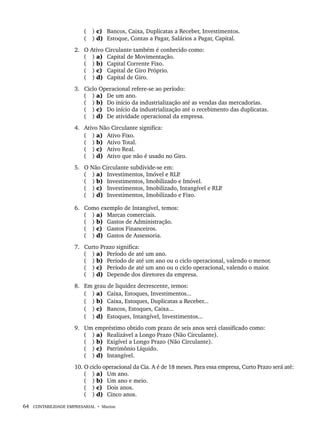 64 CONTABILIDADE EMPRESARIAL • Marion
( ) c) Bancos, Caixa, Duplicatas a Receber, Investimentos.
( ) d) Estoque, Contas a Pagar, Salários a Pagar, Capital.
2. O Ativo Circulante também é conhecido como:
( ) a) Capital de Movimentação.
( ) b) Capital Corrente Fixo.
( ) c) Capital de Giro Próprio.
( ) d) Capital de Giro.
3. Ciclo Operacional refere-se ao período:
( ) a) De um ano.
( ) b) Do início da industrialização até as vendas das mercadorias.
( ) c) Do início da industrialização até o recebimento das duplicatas.
( ) d) De atividade operacional da empresa.
4. Ativo Não Circulante significa:
( ) a) Ativo Fixo.
( ) b) Ativo Total.
( ) c) Ativo Real.
( ) d) Ativo que não é usado no Giro.
5. O Não Circulante subdivide-se em:
( ) a) Investimentos, Imóvel e RLP
.
( ) b) Investimentos, Imobilizado e Imóvel.
( ) c) Investimentos, Imobilizado, Intangível e RLP
.
( ) d) Investimentos, Imobilizado e Fixo.
6. Como exemplo de Intangível, temos:
( ) a) Marcas comerciais.
( ) b) Gastos de Administração.
( ) c) Gastos Financeiros.
( ) d) Gastos de Assessoria.
7. Curto Prazo significa:
( ) a) Período de até um ano.
( ) b) Período de até um ano ou o ciclo operacional, valendo o menor.
( ) c) Período de até um ano ou o ciclo operacional, valendo o maior.
( ) d) Depende dos diretores da empresa.
8. Em grau de liquidez decrescente, temos:
( ) a) Caixa, Estoques, Investimentos...
( ) b) Caixa, Estoques, Duplicatas a Receber...
( ) c) Bancos, Estoques, Caixa...
( ) d) Estoques, Intangível, Investimentos...
9. Um empréstimo obtido com prazo de seis anos será classificado como:
( ) a) Realizável a Longo Prazo (Não Circulante).
( ) b) Exigível a Longo Prazo (Não Circulante).
( ) c) Patrimônio Líquido.
( ) d) Intangível.
10. O ciclo operacional da Cia. A é de 18 meses. Para essa empresa, Curto Prazo será até:
( ) a) Um ano.
( ) b) Um ano e meio.
( ) c) Dois anos.
( ) d) Cinco anos.
Livro 1.indb 64
Livro 1.indb 64 2/4/2015 13:27:38
2/4/2015 13:27:38
 