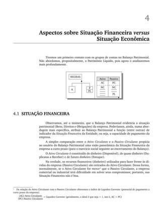 4
Aspectos sobre Situação Financeira versus
Situação Econômica
Tivemos um primeiro contato com os grupos de contas no Balanço Patrimonial.
Não abordamos, propositalmente, o Patrimônio Líquido, pois agora o analisaremos
mais profundamente.
4.1 SITUAÇÃO FINANCEIRA
Observamos, até o momento, que o Balanço Patrimonial evidencia a situação
patrimonial (Bens, Direitos e Obrigações) da empresa. Poderíamos, ainda, numa abor-
dagem mais específica, atribuir ao Balanço Patrimonial a função (entre outras) de
indicador da Situação Financeira da Entidade, ou seja, a capacidade de pagamento da
empresa.
A simples comparação entre o Ativo Circulante e o Passivo Circulante propicia
ao usuário do Balanço Patrimonial uma visão panorâmica da Situação Financeira da
empresa a curto prazo (para o exercício social seguinte ao encerramento do Balanço).
O Ativo Circulante é constituído de dinheiro (Disponível), de quase dinheiro (Du-
plicatas a Receber) e de futuro dinheiro (Estoque).
Na verdade, os recursos financeiros (dinheiro) utilizados para fazer frente às dí-
vidas da empresa (Passivo Circulante) são retirados do Ativo Circulante. Dessa forma,
normalmente, se o Ativo Circulante for menor1
que o Passivo Circulante, a empresa
comercial ou industrial terá dificuldade em solver seus compromissos; portanto, sua
Situação Financeira não é boa.
1
Da relação do Ativo Circulante com o Passivo Circulante obteremos o índice de Liquidez Corrente (potencial de pagamento a
curto prazo da empresa).
(AC) Ativo Circulante = Liquidez Corrente (geralmente, o ideal é que seja > 1, isto é, AC > PC)
(PC) Passivo Circulante
Livro 1.indb 65
Livro 1.indb 65 2/4/2015 13:27:38
2/4/2015 13:27:38
 