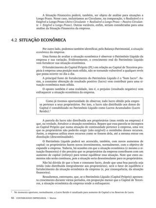 66 CONTABILIDADE EMPRESARIAL • Marion
A Situação Financeira poderá, também, ser objeto de análise para situações a
Longo Prazo. Nesse caso, incluiríamos ao Circulante, na comparação, o Realizável e o
Exigível a Longo Prazo (Ativo Circulante + Realizável a Longo Prazo ÷ Passivo Circulan-
te + Exigível a Longo Prazo). Outras variáveis, enfim, seriam consideradas para uma
análise da Situação Financeira da empresa.
4.2 SITUAÇÃO ECONÔMICA
Por outro lado, podemos também identificar, pelo Balanço Patrimonial, a situação
econômica da empresa.
Uma forma de avaliar a situação econômica é observar o Patrimônio Líquido da
empresa e sua variação. Evidentemente, o crescimento real do Patrimônio Líquido
vem fortalecer sua situação econômica.
O fortalecimento do Capital Próprio (PL) em relação ao Capital de Terceiros pro-
picia à empresa uma posição mais sólida, não se tornando vulnerável a qualquer revés
que possa ocorrer no dia a dia.
A principal fonte de fortalecimento do Patrimônio Líquido é o “bom lucro’’. As-
sim, a constante obtenção de resultado positivo (lucro) vem contribuir para uma si-
tuação econômica mais sólida.
O oposto também é uma realidade, isto é, o prejuízo (resultado negativo) vem
enfraquecer a situação econômica da empresa.
Como já tivemos oportunidade de observar, todo lucro obtido pela empre-
sa pertence a seus proprietários. Por isso, o lucro não distribuído aos donos do
Capital é contabilizado no Patrimônio Líquido como Lucros Acumulados (Lucro
Retido).2
2
A parcela do lucro não distribuída aos proprietários (mas retida na empresa) é
que, na verdade, fortalece a situação econômica. Repare que essa parcela se incorpora
ao Capital Próprio que numa situação de continuidade pertence à empresa, uma vez
que os proprietários não poderão exigir (não exigível) o reembolso desses recursos.
Assim, a empresa utiliza esses recursos como se fossem dela, até a mesma entrar em
dissolução (descontinuidade).
O Patrimônio Líquido poderá ser acrescido, também, com novos aumentos de
capital: os proprietários fazem novos investimentos, normalmente, com o objetivo de
expandir a empresa. Todavia, há ocasiões em que a situação econômica (e mesmo a si-
tuação financeira) é tão precária que os proprietários da empresa contribuem com um
aumento de capital (reforço) para tentar equilibrar essa situação. Note que estes au-
mentos não serão contínuos, pois a situação seria desestimulante para os proprietários.
Não há dúvida de que o bom e constante lucro, desde que uma boa parcela seja
retida (não distribuída integralmente aos proprietários), será o fator de equilíbrio e
fortalecimento da situação econômica da empresa (e, por consequência, da situação
financeira).
Ressaltemos, entretanto, que, se o Patrimônio Líquido (Capital Próprio) apresen-
ta crescimento durante vários períodos, em proporção menor que o Capital de Tercei-
ros, a situação econômica da empresa tende a enfraquecer.
2
No momento oportuno, normalmente, o Lucro Retido é canalizado para aumento de Capital e/ou Reservas de Lucro.
Livro 1.indb 66
Livro 1.indb 66 2/4/2015 13:27:38
2/4/2015 13:27:38
 