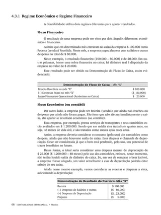 68 CONTABILIDADE EMPRESARIAL • Marion
4.3.1 Regime Econômico e Regime Financeiro
A Contabilidade utiliza dois regimes diferentes para apurar resultados.
Fluxo Financeiro
O resultado de uma empresa pode ser visto por dois ângulos diferentes: econô-
mico e financeiro.
Admita que em determinado mês entraram no caixa da empresa $ 100.000 como
Receita (vendas) Recebida. Nesse mês, a empresa pagou despesa com salários e outras
despesas no total de $ 80.000.
Neste exemplo, o resultado financeiro (100.000 – 80.000) é de 20.000. Em ou-
tras palavras, houve uma sobra financeira no caixa; há dinheiro real à disposição da
empresa no valor de $ 20.000.
Esse resultado pode ser obtido na Demonstração do Fluxo de Caixa, assim evi-
denciado:
Demonstração do Fluxo de Caixa – Mês “X”
Receita Recebida no mês “X”
(–) Despesas Pagas no mês “X”
Lucro Financeiro Operacional (Acréscimo no Caixa)
($ 100.000
($ 80.000)
($ 20.000
Fluxo Econômico (ou contábil)
Por outro lado, a empresa pode ter Receita (vendas) que ainda não recebeu ou
despesas que ainda não foram pagas. São itens que não afetam imediatamente o cai-
xa, daí apurar-se resultado econômico (ou contábil).
Essa empresa, por exemplo, presta serviços de transportes e seus caminhões es-
tão avaliados em $ 1.200.000. Sendo que em média eles trabalham quatro anos, ou
seja, 48 meses de vida útil, e são tratados como sucata após esses anos.
Assim, a empresa deveria considerar o consumo (pelo uso) dos caminhões como
despesa, ainda que não houvesse saída do caixa. Essa despesa é chamada de depre-
ciação. Deve ser considerada já que o bem está perdendo, pelo uso, seu potencial de
trazer benefícios no futuro.
Dessa forma, o ideal seria considerar uma despesa mensal de depreciação de
$ 25.000 ($ 1.200.000 ÷ 48 meses) pelo uso dos caminhões, embora, nesse momento,
não tenha havido saída de dinheiro do caixa. Se, em vez de comprar o bem (ativo),
a empresa tivesse alugado, um valor semelhante a esse de depreciação poderia estar
saindo de seu caixa.
Ainda nesse mesmo exemplo, vamos considerar as receitas e despesas a vista,
adicionando a depreciação:
Demonstração do Resultado do Exercício Mês “X”
Receita
(–) Despesas de Salários e outras
(–) Despesas de Depreciação
Prejuízo
$ 100.000
($ 80.000)
($ 25.000)
($ 5.000)
Livro 1.indb 68
Livro 1.indb 68 2/4/2015 13:27:39
2/4/2015 13:27:39
 