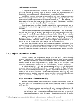 ASPECTOS SOBRE SITUAÇÃO FINANCEIRA VERSUS SITUAÇÃO ECONÔMICA 69
Análise dos Resultados
A pergunta é se o resultado financeiro (lucro de $ 20.000) é o correto ou o re-
sultado econômico (prejuízo de $ 5.000). Haveria motivo para comemoração (Lucro
Financeiro) ou para lamentação (olhando para o Prejuízo Econômico)?
Admitindo que essa empresa pretenda continuar por muito tempo no mercado,
há necessidade de gerar caixa para repor o bem (veículo) que gera ganho para a em-
presa. Partindo da estimativa de que o desgaste do bem é de $ 25.000 por mês, é de
esperar que o caixa tenha que gerar, no mínimo esse valor para a futura reposição,
caso contrário a empresa estaria definhando a cada mês.
Se o caixa gerou $ 20.000 em dinheiro, pressupomos que esse montante não se-
ria suficiente para manter a empresa num mesmo potencial de gerar recursos de um
mês atrás.
Apesar de aparentemente existir sobra de dinheiro no caixa (lado financeiro), a
empresa não seria capaz de repor seu potencial, seus bens, para não perder sua capaci-
dade inicial de geração de recursos (lado econômico). Assim, de fato, ela teve prejuízo.
Dessa forma, podemos dizer que despesa pelo regime financeiro é identificada
pelo desembolso, pelo pagamento, enquanto, pelo regime econômico, despesa é todo
o sacrifício incorrido para obter vendas. Esse sacrifício pode representar saídas de di-
nheiro no ato, no futuro ou, em caso extremo, não haverá desembolso.
Por outro lado, a receita (vendas) pelo sistema financeiro só é considerada quan-
do efetivamente entrar no caixa. Já pelo regime econômico, toda receita gerada (ga-
nho) no período já é considerada mesmo que ainda não tenha sido recebida. Assim, as
vendas a prazo são consideradas pelo regime econômico e não pelo regime financeiro.
4.3.2 Regime Econômico é Melhor
Se uma empresa que trabalha pelo regime financeiro (caixa), no início de de-
zembro, a um mês para apurar lucro ou prejuízo, descobrisse que o lucro acumulado
nos 11 meses estivesse muito alto e não quisesse que esse resultado fosse majorado,
poderia adiar o recebimento de seus clientes para o início do ano seguinte e então
antecipar os pagamentos das despesas não liquidadas, que venceriam em janeiro.
O que queremos dizer é que, pelo regime de caixa ou financeiro, há possibilidade
de mudar o resultado. Considerando ainda o exemplo anterior, da depreciação que
não foi considerada no regime financeiro (por não representar saída de caixa), pode-
mos dizer que o regime financeiro é imperfeito para mensurar resultado. Daí, daqui
para a frente, neste capítulo, trataremos apenas do regime econômico, conhecido como
regime de competência. No Capítulo 5 voltaremos a tratar esse assunto.
Fluxo econômico e financeiro na ECBC
Quando tratamos a DRE de Fluxo Econômico, estamos considerando a visão da
Estrutura Conceitual básica da Contabilidade3
(aprovada pela IPECAFI, CVM e Ibra-
con), que diz:
“Informação de natureza econômica deve ser sempre entendida dentro da
visão que a Contabilidade tem do que seja econômico e não, necessariamente,
do tratamento que a Economia daria ao mesmo fenômeno; em largos traços,
podemos afirmar que os fluxos de receitas e despesas (demonstração de resulta-
3
Substituída por pronunciamento do CPC 00 (Comitê de Pronunciamentos Contábeis). Vide Capítulo 7.
Livro 1.indb 69
Livro 1.indb 69 2/4/2015 13:27:39
2/4/2015 13:27:39
 
