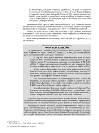 70 CONTABILIDADE EMPRESARIAL • Marion
do, por exemplo), bem como o capital e o patrimônio, em geral, são dimensões
econômicas da Contabilidade, ao passo que os fluxos de caixa, de capital de giro,
por exemplo, caracterizam a dimensão financeira. Não estamos, portanto, uti-
lizando, neste trabalho, o termo financeiro no sentido de avaliado em moeda,
como a própria Lei das Sociedades por Ações e a tradição anglo-americana
consagram” (destaques nossos).
Se considerarmos o rigor da Teoria da Contabilidade, o Lucro Econômico tem um
sentido diferente do descrito, sendo consideradas as valorizações de ativo (como ganho
de manutenção de estoque) e a realização desses ativos (ou os benefícios futuros).
Todavia, do ponto de vista prático, sem considerar o rigor científico, trataremos
o resultado de Fluxo de Caixa como financeiro e o lucro ou prejuízo da Demonstração
do Resultado do Exercício como econômico.
Esses fluxos (econômico e/ou financeiro) serão tratados nos Capítulos 5, 6, 8 e
18 deste livro.
4
PAUSA PARA REFLEXÃO
Em reportagem de Laszló Varga no jornal Folha de S. Paulo (“Lucro da Vasp4
cai,
mas a companhia é a única a fechar 2001 no azul”, 12-4-2002), há considerações de
que o lucro econômico foi maior que o financeiro:
“A Vasp foi a única grande companhia aérea brasileira a fechar as contas
no azul em 2001, conforme mostram os dados do balanço da empresa a que a
Folha teve acesso. No ano passado, a companhia obteve um lucro de R$ 36,69
milhões. O número surpreende, pois companhias do setor amargaram duras
perdas no período. A Varig,4
por exemplo, teve um prejuízo de R$ 480 milhões.
A Vasp escapou do vermelho, mas ainda assim registrou uma retração
de 68% sobre o lucro de R$ 114,44 milhões contabilizado no ano anterior.
Além disso, a Folha apurou que a companhia usou de artifícios contábeis
para garantir o desempenho incomum no setor.
Seus contadores incluíram US$ 10 milhões (equivalentes a cerca de R$
23 milhões) nos ativos da empresa, referentes à venda de 50,03% das ações
do Lloyd Aéreo Boliviano. O negócio foi concretizado no dia 8 de novembro
de 2001, mas a Vasp ainda não recebeu o dinheiro.
Segundo um analista do setor de aviação, a inclusão no balanço da Vasp
de ativos como os créditos de US$ 10 milhões a receber pelas ações do Lloyd
Aéreo Boliviano é permitida pela legislação. Sem esse artifício, no entanto, o
lucro da companhia brasileira cairia para cerca de R$ 12 milhões”.
O fato de a Vasp não ter recebido em seu caixa as ações do Lloyd Aéreo Boliviano
faz com que o lucro econômico (que considera a Receita não recebida) seja maior que
o lucro financeiro (só considera como lucro quando da entrada do dinheiro no caixa)?
Informação de natureza econômica, deve ser sempre entendida dentro da visão
que a Contabilidade tem do que seja econômico e não, necessariamente, do trata-
mento que a Economia daria ao mesmo fenômeno; em largos traços, como já vimos,
podemos afirmar que os fluxos de receitas e despesas (demonstração de resultado,
por exemplo), bem como o capital e o patrimônio, em geral, são dimensões econô-
4
Tanto a Vasp como a Varig faliram nos anos seguintes.
Livro 1.indb 70
Livro 1.indb 70 2/4/2015 13:27:39
2/4/2015 13:27:39
 