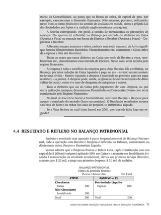 ASPECTOS SOBRE SITUAÇÃO FINANCEIRA VERSUS SITUAÇÃO ECONÔMICA 71
micas da Contabilidade, ao passo que os fluxos de caixa, de capital de giro, por
exemplo, caracterizam a dimensão financeira. Não estamos, portanto, utilizando,
neste livro, o termo financeiro no sentido de avaliado em moeda, como a própria Lei
das Sociedades por Ações e a tradição anglo-americana consagram.
A Receita corresponde, em geral, a vendas de mercadorias ou prestações de
serviços. Ela aparece (é refletida) no Balanço por entrada de dinheiro no Caixa
(Receita a Vista) ou entrada em forma de Direitos a Receber (Receita a Prazo) – Du-
plicatas a Receber.
A Receita sempre aumenta o Ativo, embora nem todo aumento de Ativo signifi-
que Receita (Empréstimos Bancários, Financiamentos etc. aumentam o Caixa-Ativo
da empresa e não são Receitas).
Todas as vezes que entra dinheiro no Caixa por meio de Receita a vista, rece-
bimentos etc., denominamos essa entrada de Encaixe. Nesse caso, seria receita pelo
regime financeiro.
A Despesa é todo o sacrifício da empresa para obter Receita. Ela é refletida, no
Balanço, por uma redução do Caixa (quando é pago no ato – a vista) ou um aumen-
to de uma dívida – Passivo (quando a despesa é contraída no presente para ser paga
no futuro – a prazo). A despesa pode, ainda, originar-se de outras reduções de Ativo
(além do caixa), como é o caso de desgastes de máquinas e outros.
Todo o dinheiro que sai do Caixa pelo pagamento de uma Despesa, ou por
outra aplicação qualquer, denomina-se Desembolso ou Desencaixe. Nesse caso seria
considerado pelo Regime Financeiro.
No final do Exercício Social a Contabilidade confronta Receita × Despesa para
apurar o resultado do período (lucro ou prejuízo). O Resultado econômico acresce
(no caso de lucro) ou reduz (no caso de prejuízo) o Patrimônio Líquido.
Se a Vasp fechou no azul (com lucro) em 2001, por que ela faliu logo em se-
guida?
4.4 RESULTADO E REFLEXO NO BALANÇO PATRIMONIAL
Embora o resultado seja apurado à parte (separadamente) do Balanço Patrimo-
nial, toda a operação com Receita e Despesa é refletida no Balanço, aumentando ou
diminuindo Ativo, Passivo e Patrimônio Líquido.
Vamos admitir que a Empresa Pureza e Beleza Ltda., após constituição com um
capital de $ 200 mil (origem) aplicado 50% em Caixa e o restante em Imobilizado (vi-
sando à manutenção da atividade econômica), efetua seu primeiro serviço (Receita),
a prazo, por $ 20 mil, e paga sua primeira despesa: $ 10 mil de salários.
BALANÇO PATRIMONIAL
(Antes da primeira Receita)
Pureza e Beleza Ltda. Em $ mil
ATIVO PASSIVO e PL
Circulante
Caixa
Não Circulante
Imobilizado
100
100
Patrimônio Líquido
Capital 200
Total 200 Total 200
Livro 1.indb 71
Livro 1.indb 71 2/4/2015 13:27:39
2/4/2015 13:27:39
 