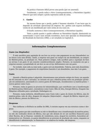 74 CONTABILIDADE EMPRESARIAL • Marion
Na prática é bastante difícil prever uma perda (por ser anormal).
Geralmente, a perda reduz o Ativo (consequentemente, o Patrimônio Líquido).
Observe que nem sempre a perda representa saída de caixa.
B. Ganho
Da mesma forma que a perda, ganho é bastante aleatório. É um lucro que in-
depende da atividade operacional da empresa. Ex.: ganhos com seguros recebidos,
venda de um imobilizado por valor acima de seu custo etc.
O Ganho aumenta o Ativo (consequentemente, o Patrimônio Líquido).
Tanto a perda quanto o ganho refletem no Patrimônio Líquido, diminuindo ou
aumentando o Lucro num sentido econômico, lucro esse apurado na Demonstração
do Resultado do Exercício (DRE), a ser estudada no Capítulo 6.
Informações Complementares
Gasto (ou Dispêndio)
É todo sacrifício para aquisição de um bem ou serviço com pagamento no ato (desembolso) ou
no futuro (cria uma dívida). Assim, a empresa tem gasto na compra de um Imobilizado, na compra
de Matéria-prima, na produção etc. Num primeiro estágio, todo sacrifício para a aquisição de bem
ou serviço é um gasto (é um conceito consideravelmente amplo). Portanto, no momento em que a
empresa assume a propriedade de um bem ou um serviço defrontamos com um gasto.
Na verdade, mais cedo ou mais tarde, o gasto será um desembolso. Todavia, nem todo desembolso
é gasto. Por exemplo, o pagamento de empréstimo bancário é um desembolso, mas não é um gasto.
Custo
Quando a Matéria-prima é adquirida, denominamos esse primeiro estágio de Gasto; em seguida
ela foi estocada no Ativo (ativada); no instante em que a Matéria-prima entra em produção (produ-
ção em andamento), associando-se a outros gastos de fabricação, reconhecemos (a matéria-prima +
outros gastos) como Custo.
Portanto, todos os gastos no processo de industrialização, que contribuem com a transformação
da Matéria-prima (fabricação), entendemos como Custo: Mão de obra, Energia Elétrica, Desgaste das
Máquinas utilizadas para a produção, Embalagem etc.
Portanto, numa indústria, identificamos como Custo todo o gasto de dentro da fábrica, seja ele
matéria-prima, mão de obra, desgaste de máquina (depreciação)... aluguel da fábrica, imposto pre-
dial da fábrica, pintura da fábrica etc.
Despesas
Para melhorar a eficiência na análise da DRE, é costume separar em sua estrutura custos e des-
pesas.
Outros gastos que não contribuem ou não se identificam com a transformação da matéria-prima,
ou não são realizados dentro da fábrica, mas que não deixam de ser um sacrifício financeiro para
obter Receita, são as Despesas: comissão de vendedores, juros, aluguel do escritório, honorários ad-
ministrativos etc. Portanto, os gastos identificáveis ao processo de produção são custos, enquanto os
identificáveis à administração, os financeiros e os relativos às vendas, são despesas.
Livro 1.indb 74
Livro 1.indb 74 2/4/2015 13:27:39
2/4/2015 13:27:39
 