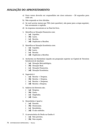 78 CONTABILIDADE EMPRESARIAL • Marion
AVALIAÇÃO DO APROVEITAMENTO
a) Estes testes deverão ser respondidos em cinco minutos – 30 segundos para
cada um.
b) Não responda se tiver dúvidas.
c) Se você acertar menos que 70% (sete questões), não passe para a etapa seguinte;
leia novamente o capítulo.
d) As respostas encontram-se no final do livro.
1. Identifica-se Situação Financeira com:
( ) a) Liquidez.
( ) b) Lucro.
( ) c) Receita.
( ) d) Duplicatas a Receber.
2. Identifica-se Situação Econômica com:
( ) a) Liquidez.
( ) b) Lucro.
( ) c) Receita.
( ) d) Duplicatas a Receber.
3. Acréscimo no Patrimônio Líquido em proporção superior ao Capital de Terceiros
fortalecerá de imediato:
( ) a) Situação Mercadológica.
( ) b) Situação Real.
( ) c) Situação Financeira.
( ) d) Situação Econômica.
4. Superávit é:
( ) a) Receita < Despesa.
( ) b) Receita > Despesa.
( ) c) Receita = Despesas.
( ) d) Receita ≤ Despesa.
5. Salários da Diretoria são:
( ) a) Despesa.
( ) b) Gasto.
( ) c) Dispêndio.
( ) d) Custo.
6. Desembolso é igual a:
( ) a) Encaixe.
( ) b) Desencaixe.
( ) c) Reembolso.
( ) d) O não embolso.
7. A característica de Perda ou Ganho é:
( ) a) Fato previsto.
( ) b) Fato orçado.
Livro 1.indb 78
Livro 1.indb 78 2/4/2015 13:27:40
2/4/2015 13:27:40
 