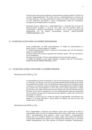2
Uma das teorias mais aceitas atualmente é promovida pelo estudioso Robert D. Hisrich, em
sua obra “Empreendedorismo”. De acordo com ele, o empreendedorismo é o processo de
criar algo diferente e com valor, aplicando-se ao tempo e ao esforço necessário, assumindo
os riscos financeiros, psicológicos e sociais correspondentes, tendo por consequência,
recompensas da satisfação pessoal e econômica.
Importante destacar também que o empreendedorismo é o principal fator promotor do
desenvolvimento econômico e social de uma nação. Um dos principais papeis do
empreendedor é identificar oportunidades, se agarrar a elas e buscar os recursos para
transformá-las em um negócio lucrativamente escalável. (MENTALIDADE
EMPREENDEDORA, 2015).
2.2. DADOS RELACIONADOS AO EMPREENDEDORISMO
Foram contabilizados, em 2009, aproximadamente 19 milhões de empreendedoras no
Brasil. Em 2011, o número chegou a 27 milhões.
A ‘Global Entrepreneurship Monitor’ destacou em uma pesquisa que 34% dos brasileiros
adultos são empreendedores.
No Brasil, apenas 14% de quem empreende têm formação superior. 30% não concluíram o
ensino fundamental.
Nos países desenvolvidos, 58% dos empreendedores possuem formação superior.
37 milhões de trabalhos no país estão associados a negócios acima de 10 funcionários.
(MENTALIDADE EMPREENDEDORA, 2015).
2.3. A PARCERIA ENTRE CONTADOR E O EMPREENDEDOR
Para Rincaweski (2014, p. 33):
O empreendedor de sucesso já descobriu o valor de uma boa parceria na hora de formalizar
o seu negócio. Ele sabe que o sucesso de seu projeto depende fundamentalmente da análise
de um profissional contábil. Você, este profissional, pode comprovar isso facilmente apenas
verificando a sua carteira de clientes, perceberá que o empreendedor bem-sucedido é aquele
que o procura com mais frequência e é mais crítico que os demais empresários. É aquele
que dá valor a uma análise técnica sobre um novo projeto, pois sabe que não basta ter uma
boa ideia, ela tem que ter consistência e ser viável financeiramente. Que, para materializar
um novo projeto, ele necessita de muitas pessoas para ajudá-lo e, dentre elas, um dos mais
importantes é o contador.
O contador é a pessoa que faz a leitura das ideias do empreendedor, convertendo-as em
números. É ele quem materializa a figura jurídica da empresa, que fará com que uma
simples ideia vire realidade.
Para Rincaweski (2014, p. 34):
Para o empreendedor, a criação de uma empresa é quase como a geração de um filho. O
empreendedor sonha com ela e faz inúmeros planos para o futuro. Cabe, então, ao contador
fazer o acompanhamento dessa gestação, o parto, como também o acompanhamento
durante toda a sua existência. Durante esse tempo, surgem vários imprevistos (doenças)
causados pela interação dessa empresa com o mercado (meio ambiente), que, se não forem
tratados adequadamente com doses pontuais de decisões estratégicas (medicamentos),
 