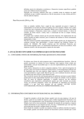 3
definidas através de indicadores econômicos e financeiros (exames específicos), poderão
causar até a falência (morte) da empresa.
Seguindo esse raciocínio, podemos dizer que o contador ocupa na empresa um papel
semelhante ao que o médico representa na vida de uma pessoa, ou seja, orienta, previne e
trata da saúde da empresa.
Para Rincaweski (2014, p. 34):
Cabe ao contador, também, fazer o papel de mau, segurando um pouco o ímpeto do
empreendedor na sua ânsia de colocar em prática seus novos projetos. Muitas vezes a ideia
é muito boa, mas o momento não é adequado. Muitas vezes a ideia é excelente, mas faltam
recursos humanos e financeiros, outras vezes, o projeto é inviável mesmo, e é dever do
contador, de forma sincera e direta, fazer o comunicado do fato ao sempre otimista,
empreendedor.
O contador não é nenhum oráculo que faz previsões futuristas. Ele simplesmente faz sua
análise baseado em dados concretos, pois os números não mentem se forem corretamente
interpretados, é claro.
Não falo somente de grandes empreendedores, falo de todos aqueles que, de alguma forma,
souberam enxergar uma oportunidade e criaram empresas que podemos chamar, no
popular, de ‘redondas’. São aquelas empresas que têm sustentação financeira, que
atravessaram seguidas crises e se transformam diariamente em busca da excelência. Essas
empresas existem e são elas que geram a riqueza de uma nação.
3. ATUAÇÃO DO CONTADOR NAS EMPRESAS QUE ESTÃO INICIANDO
3.1. CONTADOR: FONTE DE INFORMAÇÃO PARA QUEM ESTÁ INICIANDO
Os últimos anos foram de muito progresso para o empreendedorismo brasileiro. Além do
grande crescimento no número de novas empresas, mais negócios foram criados por
oportunidade e não por necessidade (que é o caso dos empreendedores que não têm outra
opção de renda).
Neste cenário, destacam-se as micro e pequenas empresas. Com o apoio de programas do
governo, tanto com incentivos financeiros quanto fiscais, os microempresários puderam sair
da ilegalidade para criar seus negócios, pagar impostos e garantir benefícios e direitos,
como aposentadoria e seguro saúde. Mais do que isso, com o ambiente favorável, são essas
as empresas que mais crescem e mais faturam no país.
Mas a receita do sucesso não está baseada apenas em melhorias nacionais ou apoio federal:
grande parte do salto empreendedor brasileiro está na figura do contador. Com um número
cada vez maior de empresas legalizadas, o contador tornou-se um dos melhores
conselheiros para empresários, principalmente aqueles que estão iniciando sua jornada.
Assim, nos próximos parágrafos, iremos nos aprofundar na importância da assessoria
contábil e o que você deve procurar em um contador. (ALTAIR ALVES:
CONTABILIDADE, FINANÇAS E EMPREENDEDORISMO, 2014).
3.2. INFORMAÇÕES CONTÁBEIS NO ESTÁGIO INICIAL DA EMPRESA
O papel do contador se dá de duas formas: quando você cria uma empresa, é ele que irá
decidir, a partir do seu modelo de negócios, qual o melhor enquadramento fiscal para o seu
negócio. Este enquadramento é que irá determinar sua faixa de imposto, ou seja, se ele será
Simples, lucro real ou lucro presumido. A depender do tamanho da sua empresa, o imposto
impacta diretamente na sua margem de lucro. Ou seja, é fundamental que você seja bem
assessorado para não perder vantagem diante do mercado.
Outra função do contador é auxiliar sua empresa a tomar as melhores decisões de negócio.
Por exemplo, quando você decidir contratar um funcionário é preciso entender que o custo
 