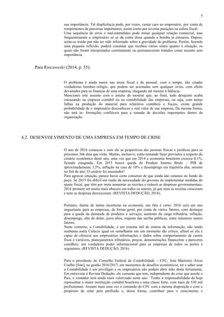 5
sua importância. Tal displicência pode, por vezes, custar caro ao empresário, por conta de
rompimentos de parcerias importantes, assim como por severas punições na esfera fiscal.
Uma sequência de erros e mal-entendidos pode minar qualquer relação comercial, mas
frequentemente o empresário só se dá conta disso quando a bomba já estourou. Depois,
sente-se traído por não ter sido informado sobre a gravidade do problema. Porém, fazendo
uma pequena reflexão, poderá constatar que recebeu vários sinais quanto à situação, os
quais não foram interpretados corretamente ou permaneceram tratados como assunto sem
importância.
Para Rincaweski (2014, p. 55):
O problema é ainda maior nas áreas fiscal e de pessoal: com o tempo, são criadas
verdadeiras bombas–relógio, que podem ser acionadas sem qualquer aviso, com efeito
devastador para as finanças de uma empresa, chegando até mesmo à falência.
Mencionei este assunto com o intuito de mostrar que, ao final, todo desajuste acaba
estourando na empresa contábil ou na contabilidade das empresas, ou seja, com tantas
falhas na produção do material para relatórios contábeis e fiscais, existe grande
probabilidade de o empresário desconhecer o real valor de sua empresa. Da mesma forma,
não terá in- formações confiáveis para a tomada de decisões importantes dentro da
organização.
4.2. DESENVOLVIMENTO DE UMA EMPRESA EM TEMPO DE CRISE
O ano de 2016 começou e com ele as pespectivas das pessoas físicas e jurídicas para os
próximos 366 dias que virão. Muitas, inclusive, estão tentando fazer previsões a respeito do
cenário econômico deste ano, uma vez que em 2014 a economia brasileira cresceu 0,1%,
ficando estagnada. Em 2015 houve queda do Produto Interno Bruto – PIB de
aproximadamente 3,5%, inflação na casa de 10% e desemprego em trajetória alta, mesmo
no fim do ano. O cenário foi assustador!
Para agravar situação, parece haver certo consenso de que ainda não estamos no fundo do
poço. Se 2015 foi difícil em razão da necessidade do governo de implementar medidas do
ajuste fiscal, que têm por meta aumentar as receitas e reduzir as despesas governamentais,
2016 promete ser muito mais obscuro em todos os setores, já que nem as receitas cresceram
e nem as despesas decresceram. (REVISTA DEDUÇÃO, 2016).
Portanto, diante de tantas incertezas na economia, um fato é certo: 2016 será um ano
angustiante para as empresas, de forma geral, por conta de vários fatores, com destaque
para a queda da demanda de produtos e serviços, aumento da carga tributária, inflação,
desemprego, alta do dólar, juros altos, reajuste das tarifas públicas, entre inúmeros outros
fatores.
Neste contexto, a Contabilidade, é um sistema útil de síntese de informação, não tendo
nenhuma outra Ciência igual ou semelhante em um momento tão crítico, afinal só ela é
capaz de oferecer aos empresários informações e dados sobre comportamento de custos
fixos e variáveis, planejamentos tributários, preços, demonstrações financeiras e pareceres
contábeis: um verdadeiro poder informacional para as empresas de todos os portes e
segmentos. (REVISTA DEDUÇÃO, 2016).
Para o presidente do Conselho Federal de Contabilidade – CFC, José Martonio Alves
Coelho [foto], na gestão 2016/2017, em momentos de desafios econômicos, ter e saber usar
a Contabilidade é um privilégio e os empresários não podem abrir mão desta ferramenta.
Em entrevista à Revista Dedução, ele comenta que tem, independente da crise que assola o
País, o contador será ainda mais valorizado neste ano: ‘Tenho a responsabilidade de hoje
representar a maior instituição contábil brasileira e uma classe forte, com mais de 530 mil
profissionais. Assumi mais uma vez o comando do CFC com a mesma disposição e com o
propósito de zelar pela profissão e, dessa forma, contribuir para o crescimento e
 