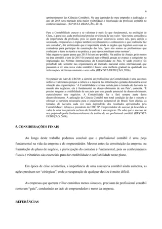 6
aprimoramento das Ciências Contábeis. No que depender do meu empenho e dedicação, o
ano de 2016 será marcado pela maior visibilidade e valorização da profissão contábil no
contexto nacional’. (REVISTA DEDUÇÃO, 2016).
Para a Contabilidade crescer e se valorizar é mais do que fundamental, na avaliação de
Clara, e, para isso, cada profissional precisa ter ciência de seu valor. ‘Que tenha consciência
da importância da profissão, pois só quem pode valorizá-la somos nós, para depois a
sociedade, empresários e órgãos também reconhecerem e conhecerem o que realmente faz
um contador’, diz enfatizando que é importante ainda os órgãos que legislam convocar os
contadores para participar da construção das leis, ‘pois nós somos os profissionais que
conhecem o tema na teoria e na prática, e que operacionalizam estas normas’.
Mas engana-se quem pensa que 2015 foi um ano perdido. Na análise de Araújo, pelo menos
na área contábil, o ano de 2015 foi especial para o Brasil, graças ao avanço e conquistas na
implantação das Normas Internacionais de Contabilidade no País. O saldo positivo foi
percebido não somente nas organizações do mercado nacional como internacional, que
passaram a ter uma nova visão contábil e houve uma melhora gradual na qualidade das
informações, de forma constante e sem volta. (REVISTA DEDUÇÃO, 2016).
No parecer do líder do CRCSP, a carreira do profissional da Contabilidade é uma das mais
nobres e valorizadas porque a ciência e a riqueza das informações geradas demonstra a real
situação das organizações. ‘A Contabilidade é a base sólida para a tomada de decisões no
mundo dos negócios, ela é fundamental no desenvolvimento de um País’, comenta. ‘É
preciso resgatar a credibilidade de um país que tem grande potencial de desenvolvimento,
especialmente nos negócios. A Contabilidade fez e fará sempre parte desse
desenvolvimento. A aplicação da Ciência Contábil tem total condição de dar o suporte e
oferecer a estrutura necessária para o crescimento sustentável do Brasil. Sem dúvida, as
tomadas de decisões cada vez mais dependerão dos resultados apresentados pela
Contabilidade’, reforça o presidente do CRC SP. Empreendedor de sucesso já descobriu o
valor de uma boa parceria na hora de formalizar o seu negócio. Ele sabe que o sucesso de
seu projeto depende fundamentalmente da análise de um profissional contábil. (REVISTA
DEDUÇÃO, 2016).
5. CONSIDERAÇÕES FINAIS
Ao longo deste trabalho podemos concluir que o profissional contábil é uma peça
fundamental na vida da empresa e do empreendedor. Mesmo antes da constituição da empresa, na
formatação do plano de negócio, a participação do contador é fundamental, pois os conhecimentos
fiscais e tributários são essenciais para dar credibilidade e confiabilidade neste plano.
Em época de crise econômica, a importância de uma assessoria contábil ainda aumenta, as
ações precisam ser “cirúrgicas”, onde a recuperação de qualquer deslize é muito difícil.
As empresas que querem trilhar caminhos menos sinuosos, precisam do profissional contábil
como um “guia”, conduzindo ao lado do empreendedor o rumo da empresa.
REFERÊNCIAS
 