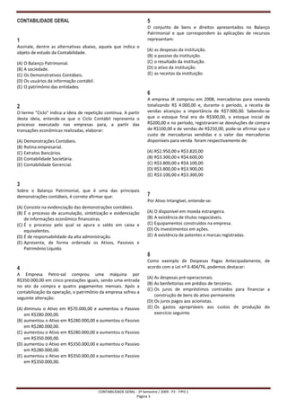CONTABILIDADE GERAL                                                    5
                                                                       O conjunto de bens e direitos apresentados no Balanço
                                                                       Patrimonial e que correspondem às aplicações de recursos
1                                                                      representam:
Assinale, dentre as alternativas abaixo, aquela que indica o
                                                                       (A) as despesas da instituição.
objeto de estudo da Contabilidade.
                                                                       (B) o passivo da instituição.
(A) O Balanço Patrimonial.                                             (C) o resultado da instituição.
(B) A sociedade.                                                       (D) o ativo da instituição.
(C) Os Demonstrativos Contábeis.                                       (E) as receitas da instituição.
(D) Os usuários da informação contábil.
(E) O patrimônio das entidades.
                                                                       6
                                                                       A empresa JK comprou em 2008, mercadorias para revenda
2                                                                      totalizando R$ 4.000,00 e, durante o período, a receita de
O termo “Ciclo” indica a ideia de repetição contínua. A partir         vendas alcançou a importância de R$7.000,00. Sabendo-se
desta ideia, entende-se que o Ciclo Contábil representa o              que o estoque final era de R$300,00, o estoque inicial de
processo executado nas empresas para, a partir das                     R$200,00 e no período, registraram-se devoluções de compra
transações econômicas realizadas, elaborar:                            de R$100,00 e de vendas de R$250,00, pode-se afirmar que o
                                                                       custo de mercadorias vendidas e o valor das mercadorias
(A) Demonstrações Contábeis.                                           disponíveis para venda foram respectivamente de:
(B) Rotina empresarial.
(C) Extratos Bancários.                                                (A) R$2.950,00 e R$3.820,00
(D) Contabilidade Societária.                                          (B) R$3.300,00 e R$4.600,00
(E) Contabilidade Gerencial.                                           (C) R$3.800,00 e R$4.100,00
                                                                       (D) R$3.800,00 e R$3.900,00
                                                                       (E) R$3.100,00 e R$3.300,00

3
Sobre o Balanço Patrimonial, que é uma das principais
demonstrações contábeis, é correto afirmar que:                        7
                                                                       Por Ativo Intangível, entende-se:
(A) Consiste na evidenciação das demonstrações contábeis.
(B) É o processo de acumulação, sintetização e evidenciação            (A) O disponível em moeda estrangeira.
    de informações econômico financeiras.                              (B) A existência de títulos negociáveis.
(C) É o processo pelo qual se apura o saldo em caixa e                 (C) Equipamentos construídos na empresa.
    equivalentes.                                                      (D) Os investimentos em ações.
(D) É de responsabilidade da alta administração.                       (E) A existência de patentes e marcas registradas.
(E) Apresenta, de forma ordenada os Ativos, Passivos e
    Patrimônio Líquido.
                                                                       8
                                                                       Como exemplo de Despesas Pagas Antecipadamente, de
4                                                                      acordo com a Lei nº 6.404/76, podemos destacar:
A Empresa Petro-sal comprou uma máquina por
                                                                       (A) As despesas pré-operacionais.
R$350.000,00 em cinco prestações iguais, sendo uma entrada
                                                                       (B) As benfeitorias em prédios de terceiros.
no ato da compra e quatro pagamentos mensais. Após a
                                                                       (C) Os juros de empréstimos contraídos para financiar a
contabilização da operação, o patrimônio da empresa sofreu a
                                                                           construção de bens do ativo permanente.
seguinte alteração:
                                                                       (D) Os juros pagos aos acionistas.
(A) diminuiu o Ativo em R$70.000,00 e aumentou o Passivo               (E) Os gastos apropriáveis aos custos de produção do
    em R$280.000,00.                                                       exercício seguinte.
(B) aumentou o Ativo em R$280.000,00 e aumentou o Passivo
    em R$280.000,00.
(C) aumentou o Ativo em R$280.000,00 e aumentou o Passivo
    em R$350.000,00.
(D) aumentou o Ativo em R$350.000,00 e aumentou o Passivo
    em R$280.000,00.
(E) aumentou o Ativo em R$350.000,00 e aumentou o Passivo
    em R$350.000,00.




                                          CONTABILIDADE GERAL - 2º Semestre / 2009 - P2 - TIPO 1
                                                               Página 3
 