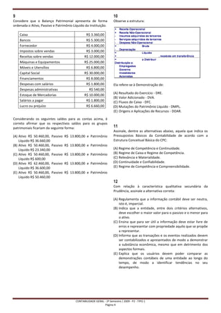 9                                                                     10
Considere que o Balanço Patrimonial apresenta de forma                Observe a estrutura:
ordenada o Ativo, Passivo e Patrimônio Líquido da Instituição.

    Caixa                                       R$ 3.360,00
    Bancos                                      R$ 5.300,00
    Fornecedor                                  R$ 4.000,00
    Impostos sobre vendas                       R$ 3.000,00
    Receitas sobre vendas                      R$ 12.000,00
    Máquinas e Equipamentos                    R$ 25.000,00
    Móveis e Utensílios                         R$ 6.800,00
    Capital Social                             R$ 30.000,00
    Financiamentos                              R$ 8.000,00
    Despesas com salários                       R$ 1.800,00           Ela refere-se à Demonstração de:
    Despesas administrativas                      R$ 540,00
                                                                      (A) Resultado do Exercício - DRE.
    Estoque de Mercadorias                     R$ 10.000,00
                                                                      (B) Valor Adicionado - DVA.
    Salários a pagar                            R$ 1.800,00           (C) Fluxos de Caixa - DFC.
    Lucro ou prejuízo                           R$ 6.660,00           (D) Mutações do Patrimônio Líquido - DMPL.
                                                                      (E) Origens e Aplicações de Recursos - DOAR.

Considerando os seguintes saldos para as contas acima, é
correto afirmar que os respectivos saldos para os grupos
patrimoniais ficariam da seguinte forma:                              11
                                                                      Assinale, dentre as alternativas abaixo, aquela que indica os
(A) Ativo R$ 50.460,00,    Passivo R$ 13.800,00 e Patrimônio          Pressupostos Básicos da Contabilidade de acordo com a
    Líquido R$ 36.660,00                                              Estrutura Conceitual Básica do CPC:
(B) Ativo R$ 50.460,00,    Passivo R$ 13.800,00 e Patrimônio
    Líquido R$ 23.340,00                                              (A) Regime de Competência e Continuidade.
(C) Ativo R$ 50.460,00,    Passivo R$ 13.800,00 e Patrimônio          (B) Regime de Caixa e Regime de Competência.
    Líquido R$ 600,00                                                 (C) Relevância e Materialidade.
(D) Ativo R$ 62.460,00,    Passivo R$ 13.800,00 e Patrimônio          (D) Continuidade e Confiabilidade.
    Líquido R$ 36.600,00                                              (E) Regime de Competência e Compreensibilidade.
(E) Ativo R$ 50.460,00,    Passivo R$ 13.800,00 e Patrimônio
    Líquido R$ 50.460,00
                                                                      12
                                                                      Com relação à característica qualitativa secundária da
                                                                      Prudência, assinale a alternativa correta:

                                                                      (A) Regulamenta que a informação contábil deve ser neutra,
                                                                          isto é, imparcial.
                                                                      (B) Indica que a entidade, entre dois critérios alternativos,
                                                                          deve escolher o maior valor para o passivo e o menor para
                                                                          o ativo.
                                                                      (C) Ensina que para ser útil a informação deve estar livre de
                                                                          erros e representar com propriedade aquilo que se propõe
                                                                          a representar.
                                                                      (D) Informa que as transações e os eventos realizados devem
                                                                          ser contabilizados e apresentados de modo a demonstrar
                                                                          a substância econômica, mesmo que em detrimento dos
                                                                          aspectos formais.
                                                                      (E) Explica que os usuários devem poder comparar as
                                                                          demonstrações contábeis de uma entidade ao longo do
                                                                          tempo, de modo a identificar tendências no seu
                                                                          desempenho.




                                         CONTABILIDADE GERAL - 2º Semestre / 2009 - P2 - TIPO 1
                                                              Página 4
 