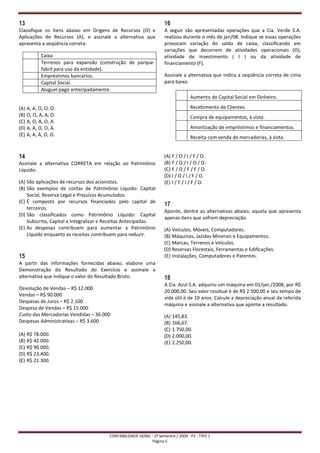 13                                                                   16
Classifique os itens abaixo em Origens de Recursos (O) e             A seguir são apresentadas operações que a Cia. Verde S.A.
Aplicações de Recursos (A), e assinale a alternativa que             realizou durante o mês de jan/08. Indique se essas operações
apresenta a seqüência correta:                                       provocam variação do saldo de caixa, classificando em
                                                                     variações que decorrem de atividades operacionais (O),
           Caixa                                                     atividade de investimento ( I ) ou da atividade de
           Terrenos para expansão (construção de parque              financiamento (F).
           fabril para uso da entidade).
           Empréstimos bancários.                                    Assinale a alternativa que indica a seqüência correta de cima
           Capital Social.                                           para baixo.
           Aluguel pago antecipadamente.
                                                                                   Aumento do Capital Social em Dinheiro.

(A) A, A, O, O, O.                                                                 Recebimento de Clientes.
(B) O, O, A, A, O.                                                                 Compra de equipamentos, à vista.
(C) A, O, A, O, A.
(D) A, A, O, O, A.                                                                 Amortização de empréstimos e financiamentos.
(E) A, A, A, O, O.
                                                                                   Receita com venda de mercadorias, à vista.


14                                                                   (A) F / O / I / F / O.
Assinale a alternativa CORRETA em relação ao Patrimônio              (B) F / O / I / O / O.
Líquido:                                                             (C) F / O / F / F / O.
                                                                     (D) I / O / I / F / O.
(A) São aplicações de recursos dos acionistas.                       (E) I / F / I / F / O.
(B) São exemplos de contas de Patrimônio Líquido: Capital
    Social, Reserva Legal e Prejuízos Acumulados.
(C) É composto por recursos financiados pelo capital de
                                                                     17
    terceiros.
                                                                     Aponte, dentre as alternativas abaixo, aquela que apresenta
(D) São classificados como Patrimônio Líquido: Capital
                                                                     apenas itens que sofrem depreciação.
    Subscrito, Capital a Integralizar e Receitas Antecipadas.
(E) As despesas contribuem para aumentar a Patrimônio                (A) Veículos, Móveis, Computadores.
    Líquido enquanto as receitas contribuem para reduzir.            (B) Máquinas, Jazidas Minerais e Equipamentos.
                                                                     (C) Marcas, Terrenos e Veículos.
                                                                     (D) Reservas Florestais, Ferramentas e Edificações.
15                                                                   (E) Instalações, Computadores e Patentes.
A partir das informações fornecidas abaixo, elabore uma
Demonstração do Resultado do Exercício e assinale a
alternativa que indique o valor do Resultado Bruto.                  18
                                                                     A Cia. Azul S.A. adquiriu um máquina em 01/jan./2008, por R$
Devolução de Vendas – R$ 12.000
                                                                     20.000,00. Seu valor residual é de R$ 2.500,00 e seu tempo de
Vendas – R$ 90.000
                                                                     vida útil é de 10 anos. Calcule a depreciação anual da referida
Despesas de Juros – R$ 2.100
                                                                     máquina e assinale a alternativa que aponte a resultado.
Despesa de Vendas – R$ 15.000
Custo das Mercadorias Vendidas – 36.000                              (A) 145,83.
Despesas Administrativas – R$ 3.600                                  (B) 166,67.
                                                                     (C) 1.750,00.
(A) R$ 78.000.                                                       (D) 2.000,00.
(B) R$ 42.000.                                                       (E) 2.250,00.
(C) R$ 90.000.
(D) R$ 23.400.
(E) R$ 21.300.




                                        CONTABILIDADE GERAL - 2º Semestre / 2009 - P2 - TIPO 1
                                                             Página 5
 