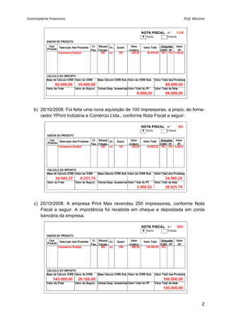 Controladoria Financeira                                                    Prof. Moreira 




    b) 20/10/2008: Foi feita uma nova aquisição de 100 impressoras, a prazo, do forne-
       cedor YPrint Indústria e Comércio Ltda., conforme Nota Fiscal a seguir:




    c) 25/10/2008: A empresa Print Max revendeu 250 impressoras, conforme Nota
       Fiscal a seguir. A importância foi recebida em cheque e depositada em conta
       bancária da empresa.




                                                                                       2
 