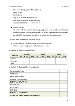 Controladoria Financeira                                                              Prof. Moreira 

        Remuneração do padeiro: R$ 16,00/hora
        INSS: 25,8%
        FGTS: 8,0%
        Seguro de acidente de trabalho: 1%
        Dias úteis trabalhados no ano: 272 dias
        Jornada de trabalho: 44 horas semanais

       Custos Indiretos:
        Os custos indiretos (energia elétrica, gás, água etc.) são rateados com base na
        matéria-prima e o total do gasto foi de R$ 60,00. Da matéria-prima consumida no
        período, 35% corresponde aos bolos e o restante aos demais produtos.

Calcule o custo baseado nos seguintes dados:

       A matéria-prima é avaliada pelo preço médio ponderado;
       O tempo gasto para preparar os bolos foi de 4 horas.

a) Cálculo do Custo do Material Direto:

                            Entrada                  Saída                    Saldo
     Histórico
                    Qtd.    C. Un.    Total   Qtd.   C. Un.   Total   Qtd.   C. Un.     Total
   Estoque
   Requisição
   Total

b) Cálculo do Custo da Mão-de-obra Direta:

  Remuneração Anual
  13.º Salário
  Férias Remuneradas
  Adicional 1/3 sobre férias
  SUBTOTAL SALÁRIOS
  INSS (25,8%)
  FGTS (8,0%)
  SAT (2%)
  SUBTOTAL ENCARGOS
  TOTAL SALÁRIOS + ENCARGOS (Anual)


                                                                                                 6
 