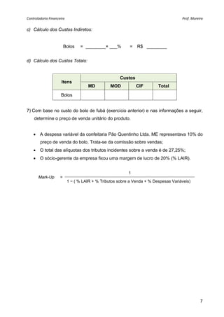 Controladoria Financeira                                                              Prof. Moreira 


c) Cálculo dos Custos Indiretos:


                         Bolos    = ________× ___%          =   R$ ________


d) Cálculo dos Custos Totais:


                                                       Custos
                      Itens
                                      MD          MOD           CIF       Total

                      Bolos


7) Com base no custo do bolo de fubá (exercício anterior) e nas informações a seguir,
    determine o preço de venda unitário do produto.


     A despesa variável da confeitaria Pão Quentinho Ltda. ME representava 10% do
        preço de venda do bolo. Trata-se da comissão sobre vendas;
     O total das alíquotas dos tributos incidentes sobre a venda é de 27,25%;
     O sócio-gerente da empresa fixou uma margem de lucro de 20% (% LAIR).


                                                           1
       Mark-Up       =
                            1 − ( % LAIR + % Tributos sobre a Venda + % Despesas Variáveis)




                                                                                                 7
 