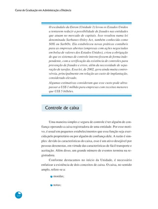 114
Curso de Graduação em Administração a Distância
O escândalo da Enron (Unidade 1) levou os Estados Unidos
a tentarem reduzir a possibilidade de fraudes nas entidades
que atuam no mercado de capitais. Isso resultou numa lei
denominada Sarbanes-Oxley Act, também conhecida como
SOX ou SarbOx. Ela estabeleceu novas práticas contábeis
para as empresas abertas (empresas com ações negociadas
em bolsa de valores dos Estados Unidos), criou a obrigação
de que os sistemas de controle interno fossem de forma inde-
pendente, com a verificação da existência de controles para
prevenção de fraudes e erros, além da necessidade de sepa-
ração de tarefas. Essa lei, de 2002, gera ainda muita contro-
vérsia, principalmente em relação ao custo de implantação,
considerado elevado.
Algumas estimativas consideram que esse custo pode ultra-
passar a US$ 1 milhão para empresas com receitas menores
que US$ 5 bilhões.
Controle de caixa
Uma maneira simples e segura de controle é ter alguém de con-
fiança operando a caixa registradora de uma entidade. Por esse moti-
vo, é usual em pequenos estabelecimentos que essa função seja exer-
cida pelo proprietário ou por alguém de confiança dele. A razão é sim-
ples: devido às características do caixa, esse é um ativo desejável por
pessoas desonestas, em virtude das características de fácil transporte e
aceitação. Além disso, um grande número de eventos termina na re-
gistradora.
Conforme destacamos no início da Unidade, é necessário
enfatizar a existência de dois conceitos de caixa. O caixa, no sentido
amplo, refere-se a:
moedas;
notas;
 