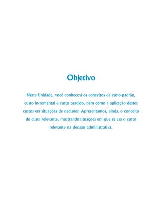 190
Curso de Graduação em Administração a Distância
Objetivo
Nesta Unidade, você conhecerá os conceitos de custo-padrão,
custo incremental e custo perdido, bem como a aplicação destes
custos em situações de decisões. Apresentamos, ainda, o conceito
de custo relevante, mostrando situações em que se usa o custo
relevante na decisão administrativa.
 