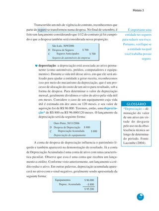 Módulo 3
97
É importante uma
entidade ter seguros
para reduzir seu risco.
Portanto, verifique se
a entidade na qual
você trabalha possui
seguro.
Transcorrido um mês de vigência do contrato, reconhecemos que
parte do seguro se transformou numa despesa. No final de setembro, é
feito um lançamento considerando que 1/12 do contrato já foi cumpri-
do e que a despesa também será considerada nessa proporção:
depreciação: a depreciação está associada ao ativo perma-
nente (como automóveis, prédios, computadores e equipa-
mentos). Durante a vida útil desse ativo, em que ele será uti-
lizado para ajudar a entidade a gerar receita, reconhecemos
isso por meio do mecanismo da depreciação, que é um pro-
cesso de alocação do custo de um ativo para resultado, sob a
forma de despesa. Para determinar o valor da depreciação
mensal, geralmente dividimos o valor do ativo pela vida útil
em meses. Considere o caso de um equipamento cuja vida
útil é estimada em dez anos ou 120 meses, e seu valor de
aquisição foi de R$ 96.000. Teremos, então, uma deprecia-
ção* de R$ 800 ou R$ 96.000/120 meses. O lançamento da
depreciação será da seguinte forma:
GLOSSÁRIO
*Depreciação – di-
minuição do valor
de um ativo em vir-
tude do desgaste
pelo uso ou da obso-
lescência técnica ao
longo de determina-
do período. Fonte:
Lacombe (2004).A conta de despesa de depreciação influencia o patrimônio lí-
quido e também aparecerá na demonstração do resultado. Já a conta
de Depreciação Acumulada é uma conta de ativo com uma caracterís-
tica peculiar. Observe que essa é uma conta que recebeu um lança-
mento a crédito. Conforme visto anteriormente, um lançamento a cré-
dito reduz o ativo. Em outras palavras, depreciação acumulada apare-
cerá no ativo com o sinal negativo, geralmente sendo apresentada da
seguinte forma:
 