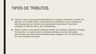 TIPOS DE TRIBUTOS
■ Tributo in natura: seria aquele estabelecido sem qualquer referência a moeda. Por
exemplo, um imposto sobre a importação de computadores cuja lei instituidora
determinasse que por centena de computadores importados o importador
entregaria, a título de tributo, dez computadores.
■ Tributo in labore: seria aquele instituído também sem qualquer referência a moeda.
Por exemplo, um imposto sobre a atividade profissional cuja lei instituidora
determinasse que todo profissional liberal fosse obrigado a dar um dia de serviço
por mês à entidade tributante.
 
