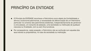 PRINCÍPIO DA ENTIDADE
■ O Princípio da ENTIDADE reconhece o Patrimônio como objeto da Contabilidade e
afirma a autonomia patrimonial, a necessidade da diferenciação de um Patrimônio
particular no universo dos patrimônios existentes, independentemente de pertencer
a uma pessoa, um conjunto de pessoas, uma sociedade ou instituição de qualquer
natureza ou finalidade, com ou sem fins lucrativos.
■ Por consequência, nesta acepção, o Patrimônio não se confunde com aqueles dos
seus sócios ou proprietários, no caso de sociedade ou instituição.
 