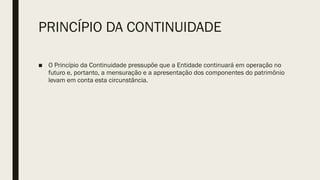 PRINCÍPIO DA CONTINUIDADE
■ O Princípio da Continuidade pressupõe que a Entidade continuará em operação no
futuro e, portanto, a mensuração e a apresentação dos componentes do patrimônio
levam em conta esta circunstância.
 