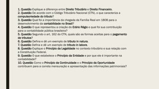 1. Questão Explique a diferença entre Direito Tributário e Direito Financeiro.
2. Questão De acordo com o Código Tributário Nacional (CTN), o que caracteriza a
compulsoriedade do tributo?
3. Questão Qual foi a importância da chegada da Família Real em 1808 para o
desenvolvimento da contabilidade no Brasil?
4. Questão O que representou a criação do Erário Régio e qual foi sua contribuição
para a contabilidade pública brasileira?
5. Questão Segundo o art. 162 do CTN, quais são as formas aceitas para o pagamento
de tributos?
6. Questão Defina e dê um exemplo de tributo in natura.
7. Questão Defina e dê um exemplo de tributo in labore.
8. Questão Explique o Princípio da Legalidade no contexto tributário e sua relação com
a Constituição Federal.
9. Questão O que estabelece o Princípio da Entidade e por que ele é importante na
contabilidade?
10. Questão Como o Princípio da Continuidade e o Princípio da Oportunidade
contribuem para a correta mensuração e apresentação das informações patrimoniais?
 