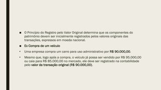 ■ O Princípio do Registro pelo Valor Original determina que os componentes do
patrimônio devem ser inicialmente registrados pelos valores originais das
transações, expressos em moeda nacional.
■ Ex Compra de um veículo
• Uma empresa compra um carro para uso administrativo por R$ 90.000,00.
• Mesmo que, logo após a compra, o veículo já possa ser vendido por R$ 95.000,00
ou caia para R$ 85.000,00 no mercado, ele deve ser registrado na contabilidade
pelo valor da transação original (R$ 90.000,00).
 