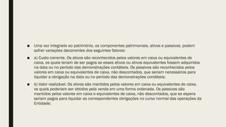 ■ Uma vez integrado ao patrimônio, os componentes patrimoniais, ativos e passivos, podem
sofrer variações decorrentes dos seguintes fatores:
■ a) Custo corrente. Os ativos são reconhecidos pelos valores em caixa ou equivalentes de
caixa, os quais teriam de ser pagos se esses ativos ou ativos equivalentes fossem adquiridos
na data ou no período das demonstrações contábeis. Os passivos são reconhecidos pelos
valores em caixa ou equivalentes de caixa, não descontados, que seriam necessários para
liquidar a obrigação na data ou no período das demonstrações contábeis;
■ b) Valor realizável. Os ativos são mantidos pelos valores em caixa ou equivalentes de caixa,
os quais poderiam ser obtidos pela venda em uma forma ordenada. Os passivos são
mantidos pelos valores em caixa e equivalentes de caixa, não descontados, que se espera
seriam pagos para liquidar as correspondentes obrigações no curso normal das operações da
Entidade;
 