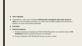 ■ Valor realizável
■ Representa o valor que a empresa efetivamente conseguiria obter pela venda do
ativo em uma transação ordenada, ou o valor que se espera pagar para liquidar um
passivo no curso normal das operações.
■ Exemplos:
1. Venda de estoque:
1. O mesmo estoque comprado por R$ 50.000,00 poderia ser vendido hoje por R$
48.000,00 devido à queda de preços no mercado.
2. O valor realizável é R$ 48.000,00 (menor do que o custo).
 