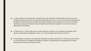 ■ c) Valor presente. Os ativos são mantidos pelo valor presente, descontado do fluxo futuro de
entrada líquida de caixa que se espera seja gerado pelo item no curso normal das operações da
Entidade. Os passivos são mantidos pelo valor presente, descontado do fluxo futuro de saída
líquida de caixa que se espera seja necessário para liquidar o passivo no curso normal das
operações da Entidade;
■ d) Valor justo. É o valor pelo qual um ativo pode ser trocado, ou um passivo liquidado, entre
partes conhecedoras, dispostas a isso, em uma transação sem favorecimentos; e
■ e) Atualização monetária. Os efeitos da alteração do poder aquisitivo da moeda nacional devem
ser reconhecidos nos registros contábeis mediante o ajustamento da expressão formal dos
valores dos componentes patrimoniais.
 