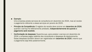 ■ Exemplo:
Uma empresa presta serviços de consultoria em dezembro de 2024, mas só recebe
o pagamento referente a esses serviços em janeiro de 2025.
• Princípio da Competência: O registro da receita deve ocorrer em dezembro de 2024,
quando o serviço foi efetivamente prestado, independentemente de quando o
pagamento será recebido.
• Confrontação de despesas: Suponha que, para prestar o serviço em dezembro de
2024, a empresa pagou salários dos consultores e despesas de deslocamento.
Essas despesas também devem ser registradas em dezembro de 2024, mesmo que
o pagamento seja feito posteriormente.
 