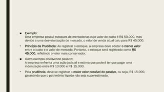 ■ Exemplo:
Uma empresa possui estoques de mercadorias cujo valor de custo é R$ 50.000, mas
devido a uma desvalorização de mercado, o valor de venda atual caiu para R$ 45.000.
• Princípio da Prudência: Ao registrar o estoque, a empresa deve adotar o menor valor
entre o custo e o valor de mercado. Portanto, o estoque será registrado como R$
45.000, refletindo o valor mais conservador.
■ Outro exemplo envolvendo passivo:
A empresa enfrenta uma ação judicial e estima que poderá ter que pagar uma
indenização entre R$ 10.000 e R$ 15.000.
• Pela prudência, deve-se registrar o maior valor possível do passivo, ou seja, R$ 15.000,
garantindo que o patrimônio líquido não seja superestimado.
 
