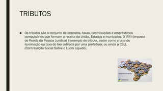 TRIBUTOS
■ Os tributos são o conjunto de impostos, taxas, contribuições e empréstimos
compulsórios que formam a receita da União, Estados e municípios. O IRPJ (Imposto
de Renda da Pessoa Jurídica) é exemplo de tributo, assim como a taxa de
iluminação ou taxa do lixo cobrada por uma prefeitura, ou ainda a CSLL
(Contribuição Social Sobre o Lucro Líquido).
 