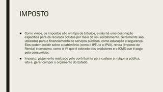 IMPOSTO
■ Como vimos, os impostos são um tipo de tributos, e não há uma destinação
específica para os recursos obtidos por meio de seu recolhimento. Geralmente são
utilizados para o financiamento de serviços públicos, como educação e segurança.
Eles podem incidir sobre o patrimônio (como o IPTU e o IPVA), renda (Imposto de
Renda) e consumo, como o IPI que é cobrado dos produtores e o ICMS que é pago
pelo consumidor.
■ Imposto: pagamento realizado pelo contribuinte para custear a máquina pública,
isto é, gerar compor o orçamento do Estado.
 