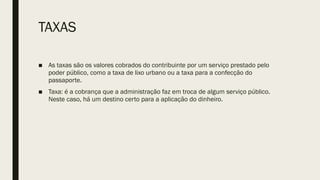 TAXAS
■ As taxas são os valores cobrados do contribuinte por um serviço prestado pelo
poder público, como a taxa de lixo urbano ou a taxa para a confecção do
passaporte.
■ Taxa: é a cobrança que a administração faz em troca de algum serviço público.
Neste caso, há um destino certo para a aplicação do dinheiro.
 