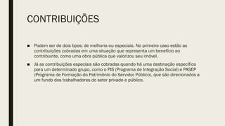 CONTRIBUIÇÕES
■ Podem ser de dois tipos: de melhoria ou especiais. No primeiro caso estão as
contribuições cobradas em uma situação que representa um benefício ao
contribuinte, como uma obra pública que valorizou seu imóvel.
■ Já as contribuições especiais são cobradas quando há uma destinação específica
para um determinado grupo, como o PIS (Programa de Integração Social) e PASEP
(Programa de Formação do Patrimônio do Servidor Público), que são direcionados a
um fundo dos trabalhadores do setor privado e público.
 