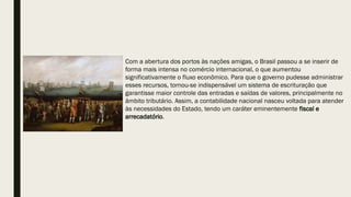 Com a abertura dos portos às nações amigas, o Brasil passou a se inserir de
forma mais intensa no comércio internacional, o que aumentou
significativamente o fluxo econômico. Para que o governo pudesse administrar
esses recursos, tornou-se indispensável um sistema de escrituração que
garantisse maior controle das entradas e saídas de valores, principalmente no
âmbito tributário. Assim, a contabilidade nacional nasceu voltada para atender
às necessidades do Estado, tendo um caráter eminentemente fiscal e
arrecadatório.
 
