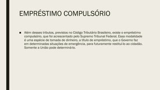 EMPRÉSTIMO COMPULSÓRIO
■ Além desses tributos, previstos no Código Tributário Brasileiro, existe o empréstimo
compulsório, que foi acrescentado pelo Supremo Tribunal Federal. Essa modalidade
é uma espécie de tomada de dinheiro, a título de empréstimo, que o Governo faz
em determinadas situações de emergência, para futuramente restituí-lo ao cidadão.
Somente a União pode determiná-lo.
 